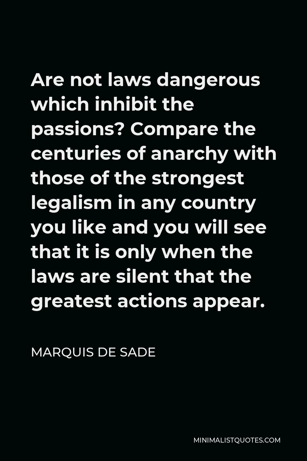 Marquis de Sade Quote - Are not laws dangerous which inhibit the passions? Compare the centuries of anarchy with those of the strongest legalism in any country you like and you will see that it is only when the laws are silent that the greatest actions appear.