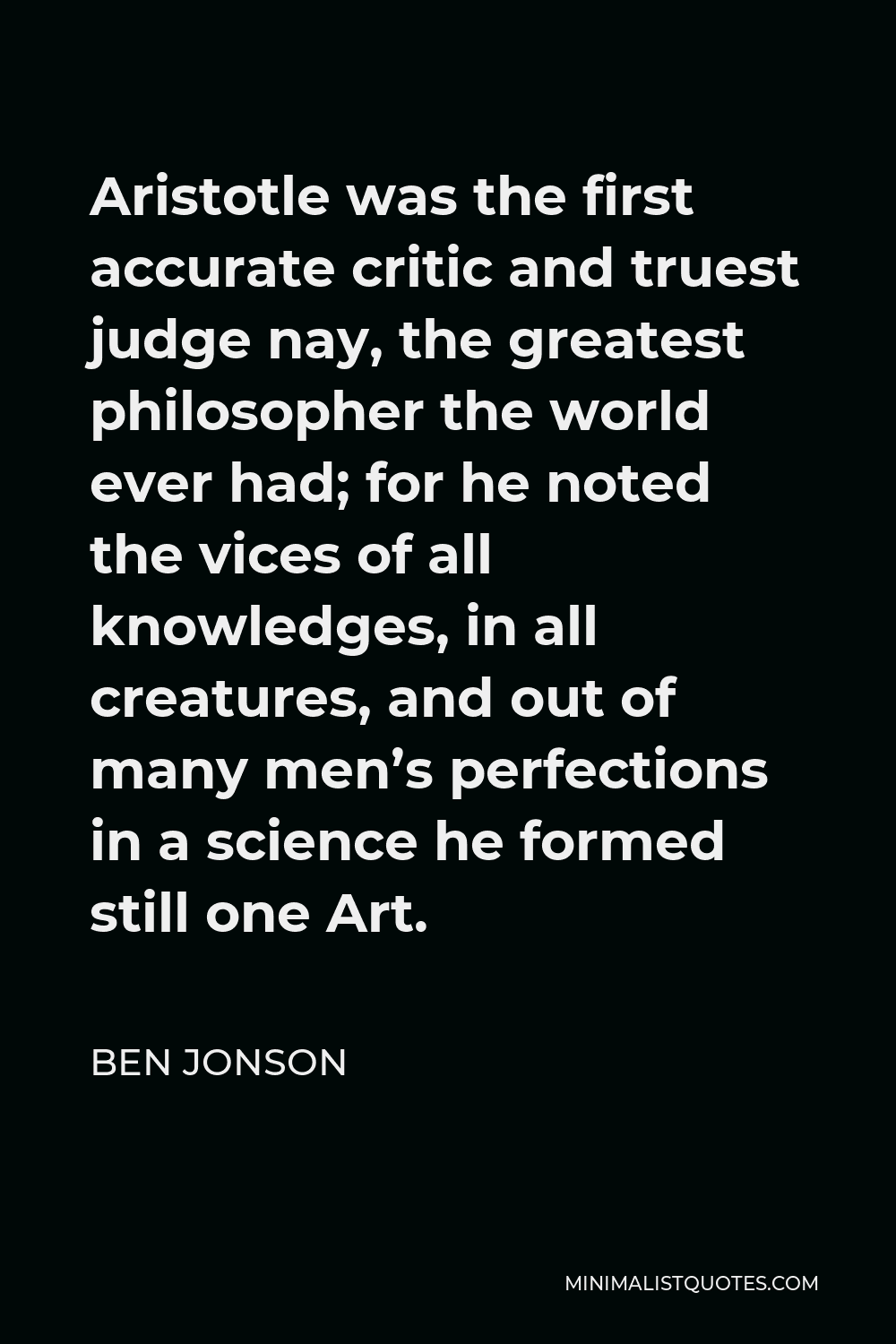 Ben Jonson Quote - Aristotle was the first accurate critic and truest judge nay, the greatest philosopher the world ever had; for he noted the vices of all knowledges, in all creatures, and out of many men’s perfections in a science he formed still one Art.