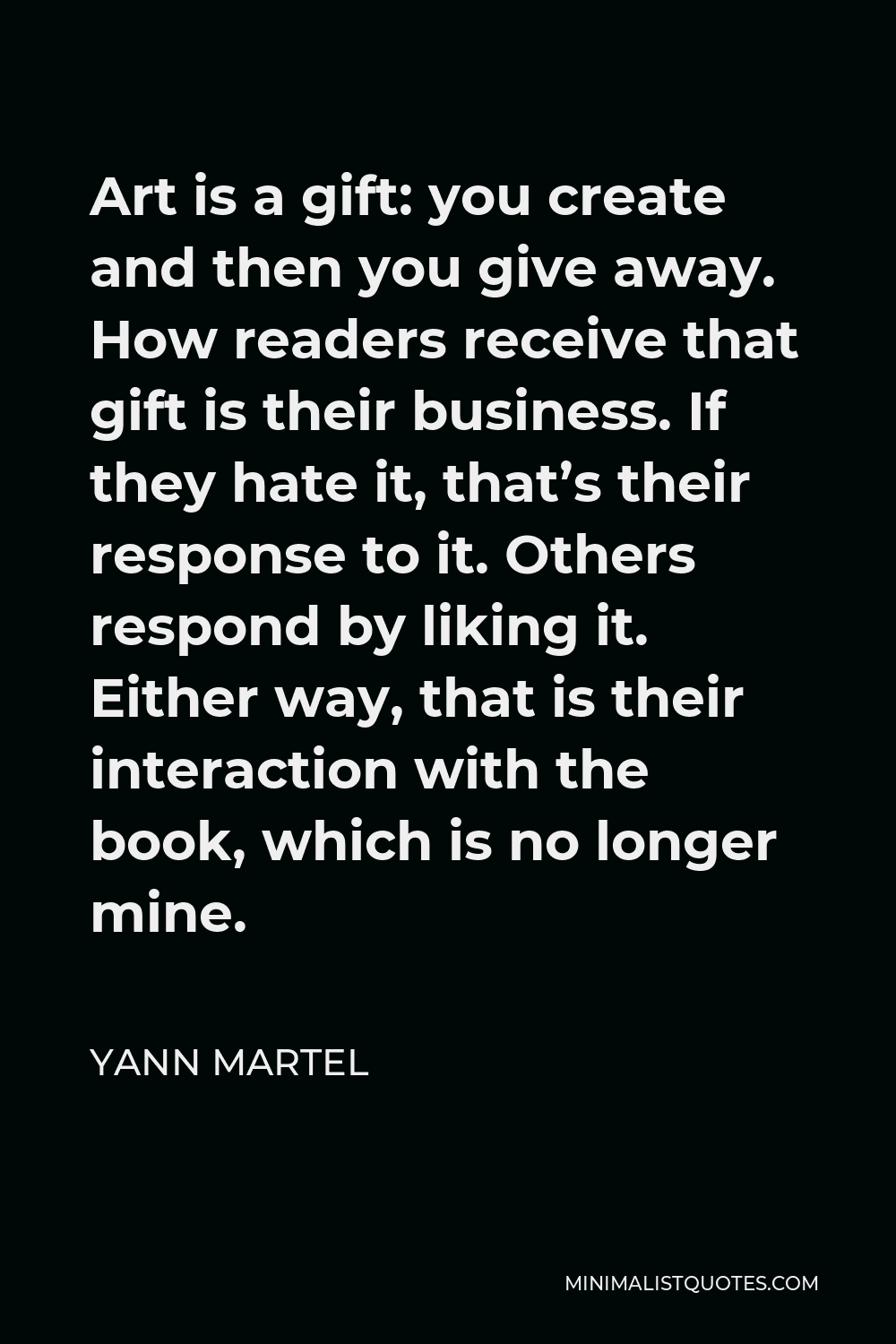 Yann Martel Quote - Art is a gift: you create and then you give away. How readers receive that gift is their business. If they hate it, that’s their response to it. Others respond by liking it. Either way, that is their interaction with the book, which is no longer mine.