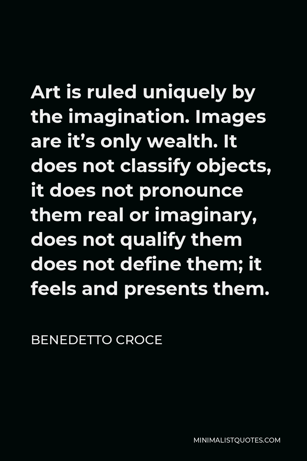 Benedetto Croce Quote - Art is ruled uniquely by the imagination. Images are it’s only wealth. It does not classify objects, it does not pronounce them real or imaginary, does not qualify them does not define them; it feels and presents them.