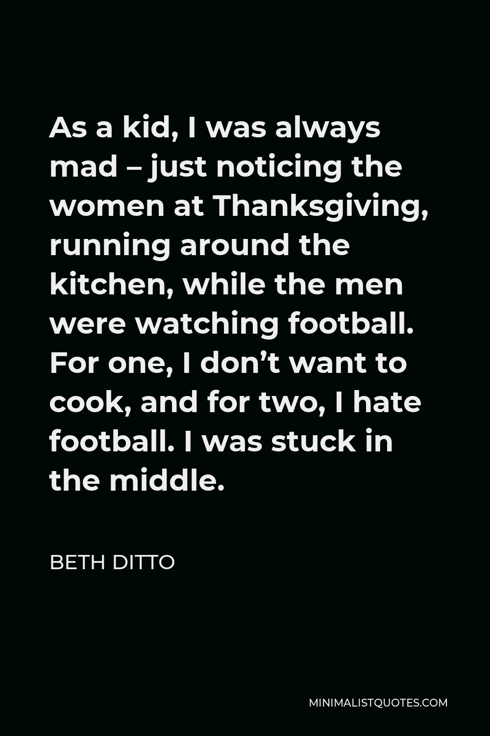 Beth Ditto Quote - As a kid, I was always mad – just noticing the women at Thanksgiving, running around the kitchen, while the men were watching football. For one, I don’t want to cook, and for two, I hate football. I was stuck in the middle.