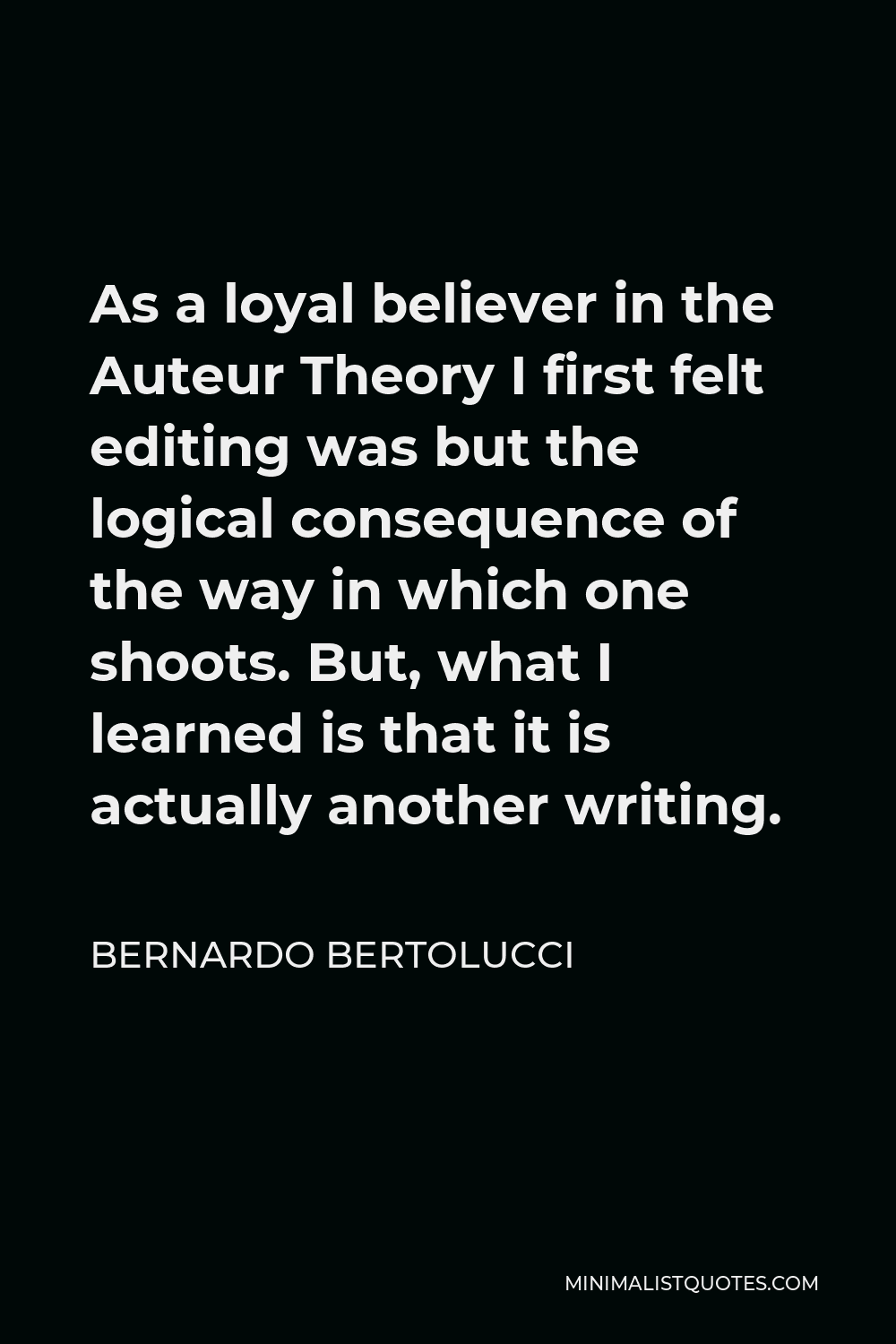 Bernardo Bertolucci Quote - As a loyal believer in the Auteur Theory I first felt editing was but the logical consequence of the way in which one shoots. But, what I learned is that it is actually another writing.