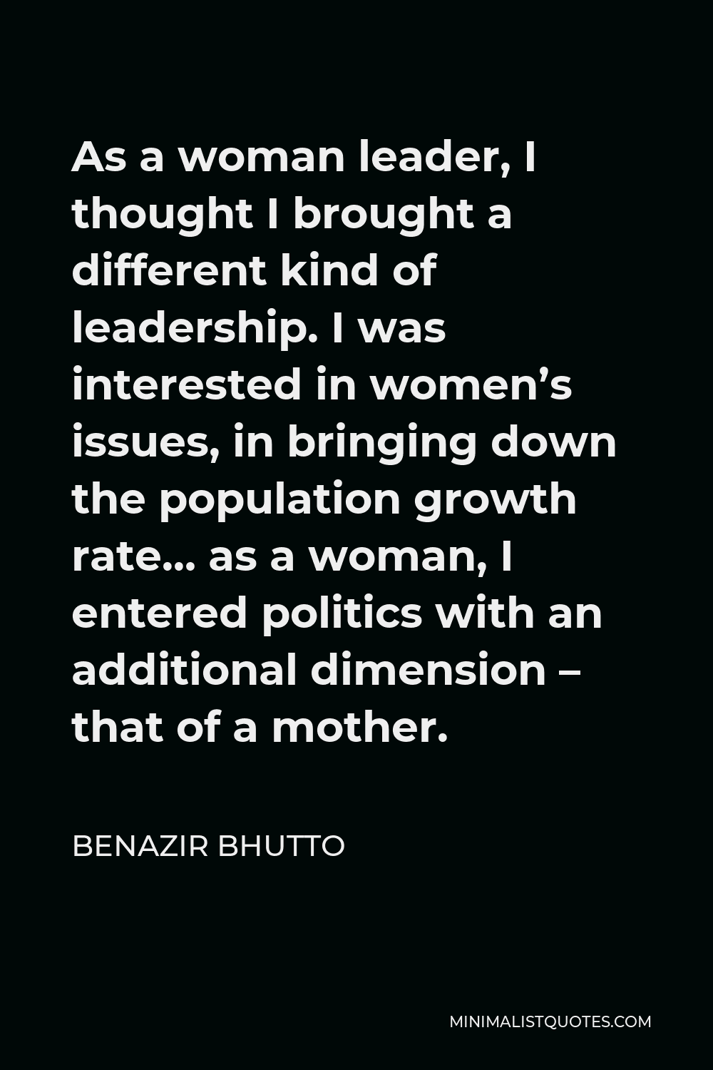 Benazir Bhutto Quote - As a woman leader, I thought I brought a different kind of leadership. I was interested in women’s issues, in bringing down the population growth rate… as a woman, I entered politics with an additional dimension – that of a mother.