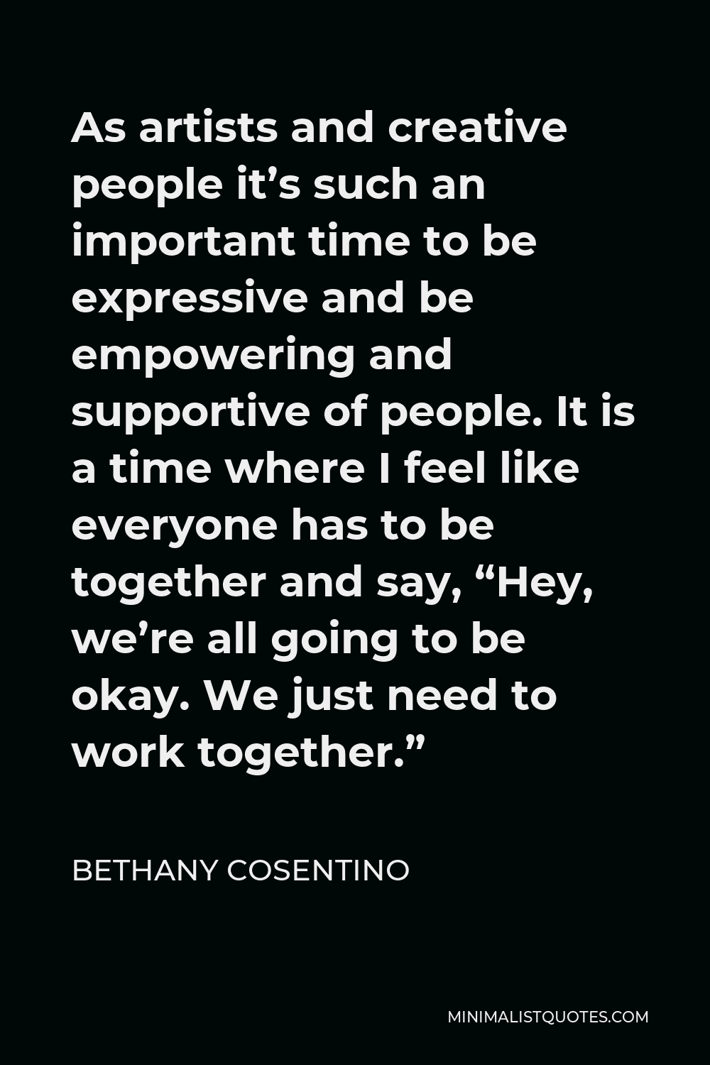 Bethany Cosentino Quote - As artists and creative people it’s such an important time to be expressive and be empowering and supportive of people. It is a time where I feel like everyone has to be together and say, “Hey, we’re all going to be okay. We just need to work together.”