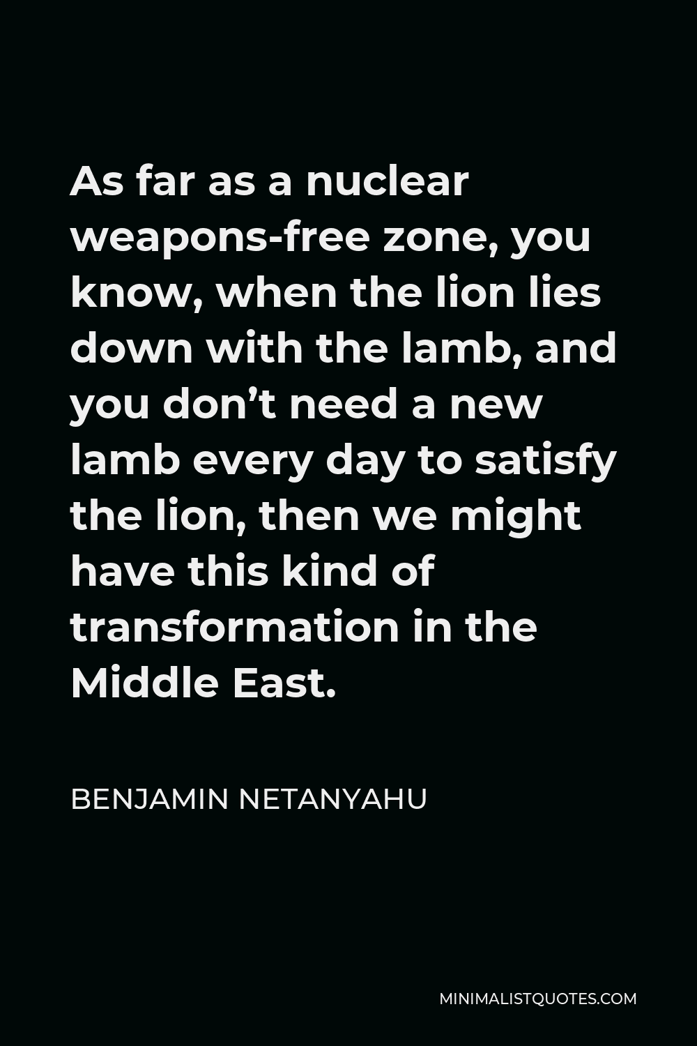Benjamin Netanyahu Quote - As far as a nuclear weapons-free zone, you know, when the lion lies down with the lamb, and you don’t need a new lamb every day to satisfy the lion, then we might have this kind of transformation in the Middle East.