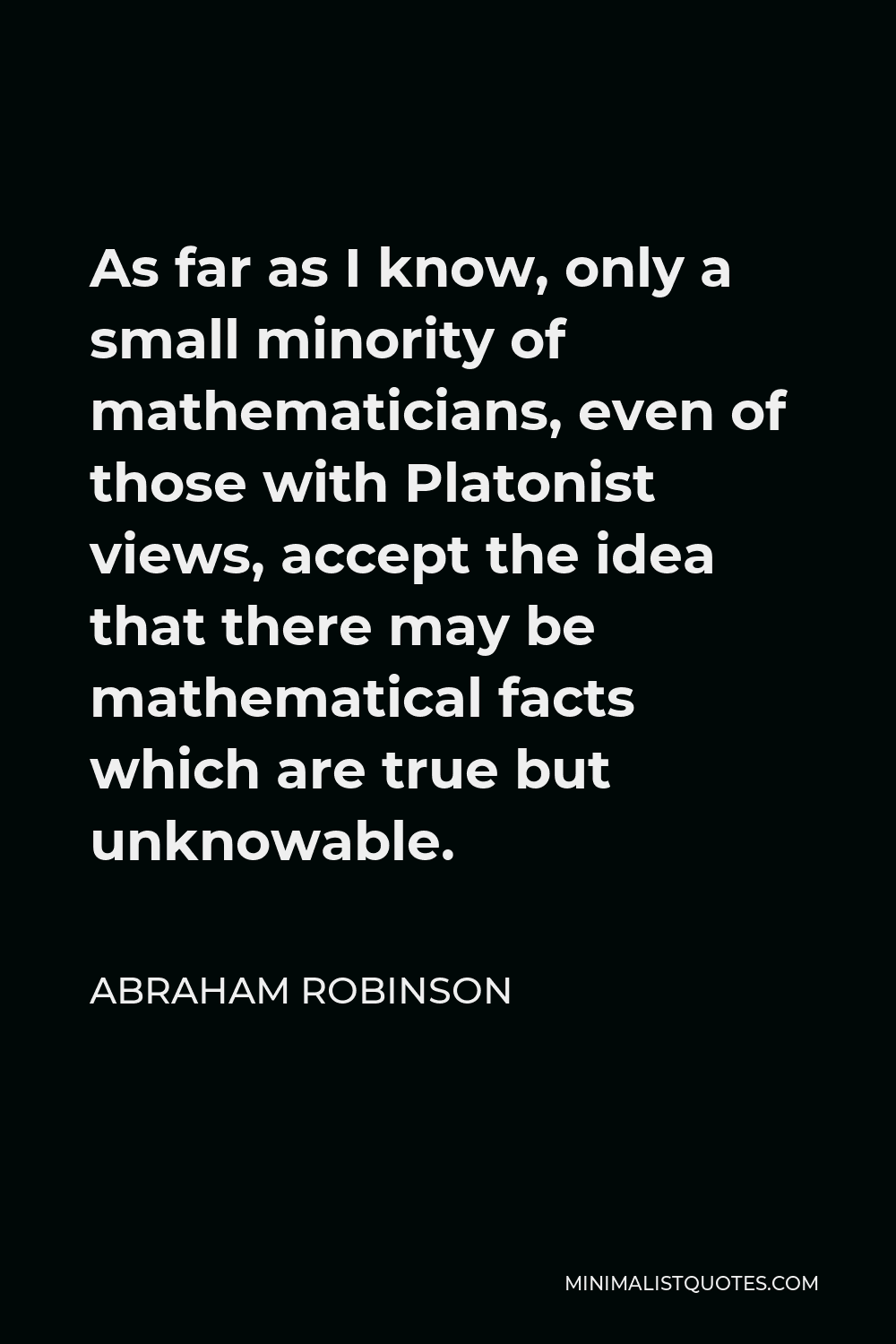 Abraham Robinson Quote - As far as I know, only a small minority of mathematicians, even of those with Platonist views, accept the idea that there may be mathematical facts which are true but unknowable.