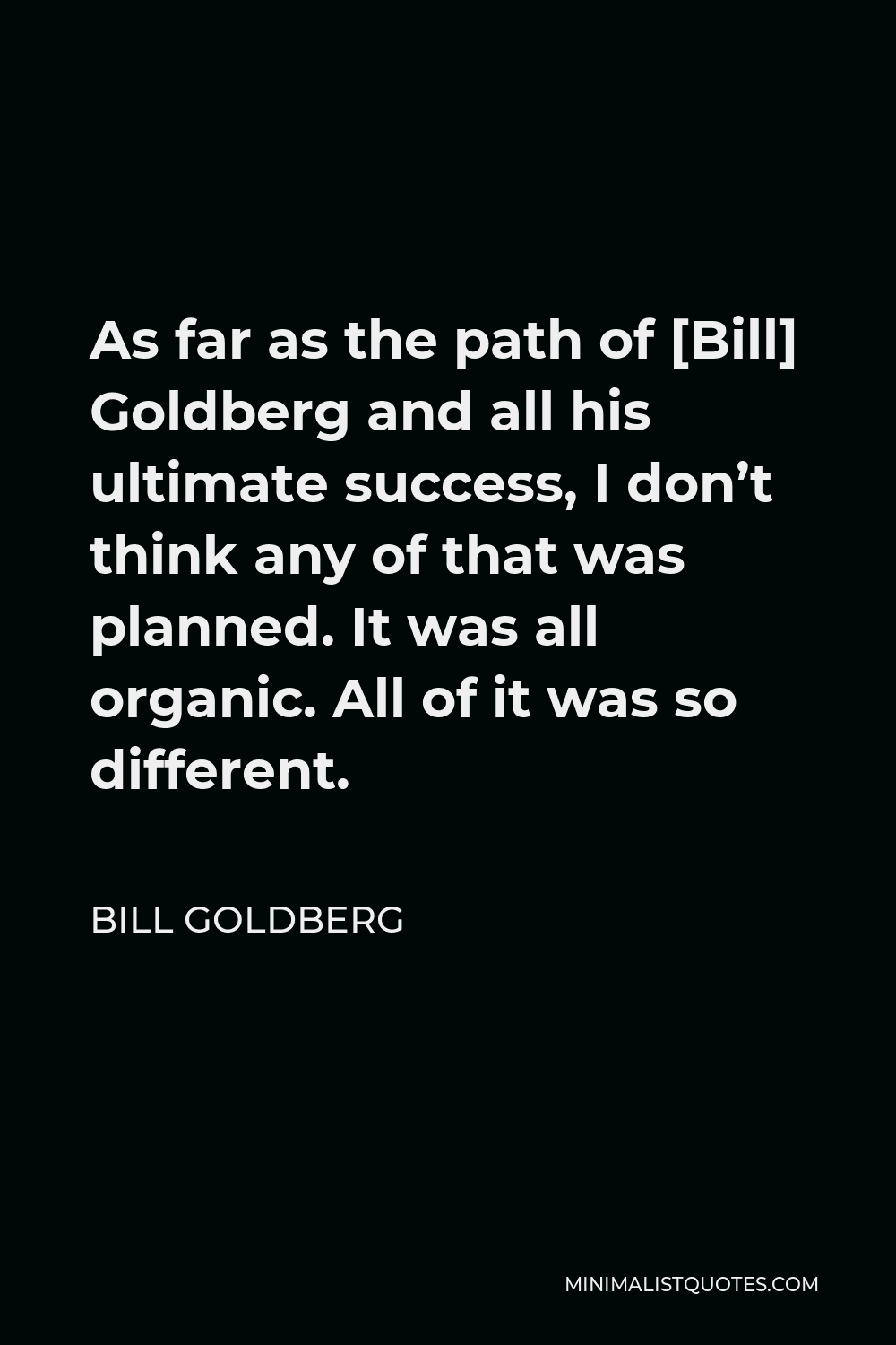 Bill Goldberg Quote - As far as the path of [Bill] Goldberg and all his ultimate success, I don’t think any of that was planned. It was all organic. All of it was so different.