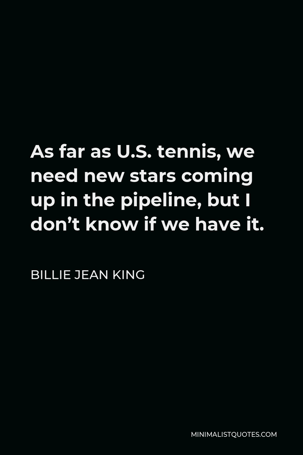 Billie Jean King Quote - As far as U.S. tennis, we need new stars coming up in the pipeline, but I don’t know if we have it.
