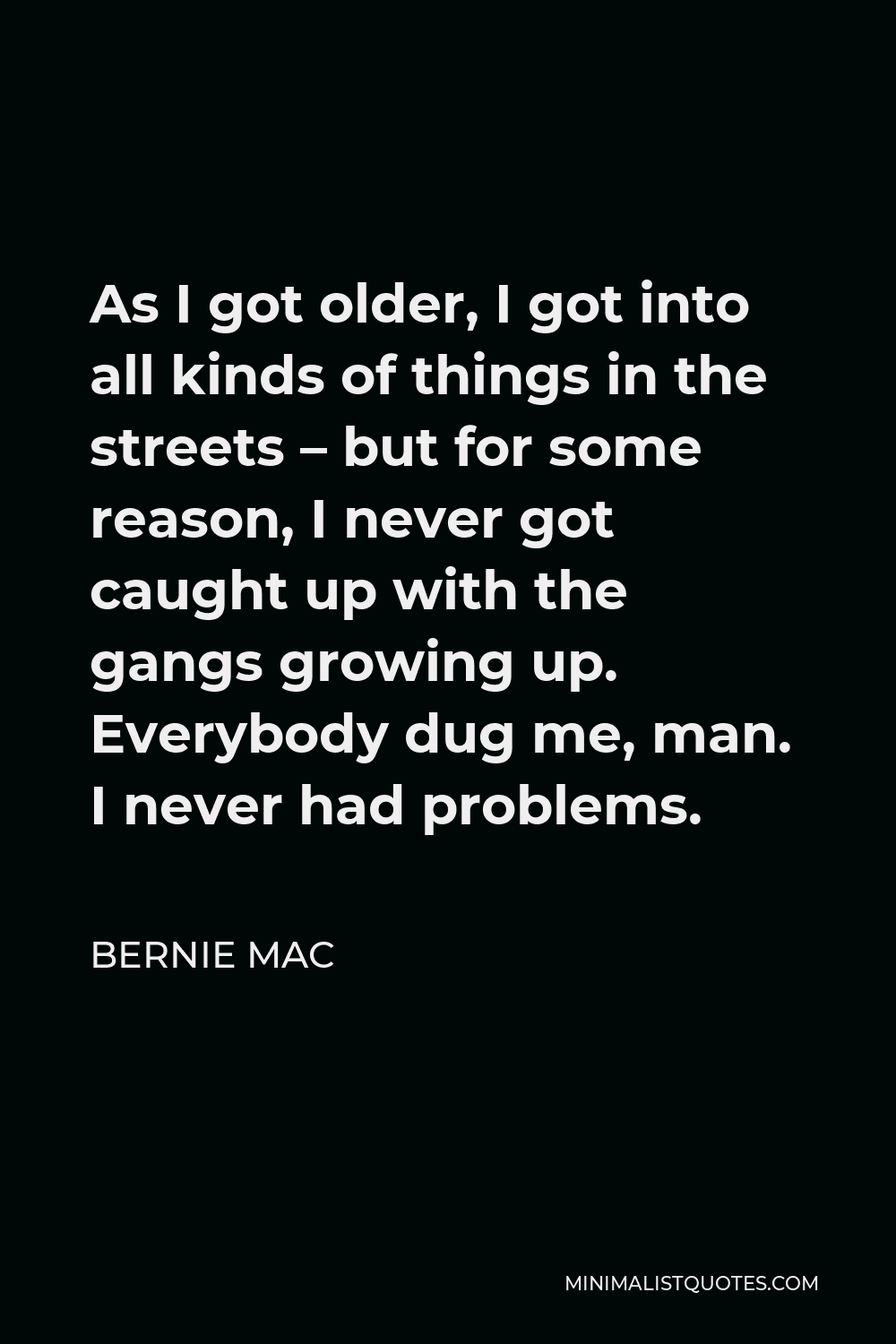 Bernie Mac Quote - As I got older, I got into all kinds of things in the streets – but for some reason, I never got caught up with the gangs growing up. Everybody dug me, man. I never had problems.