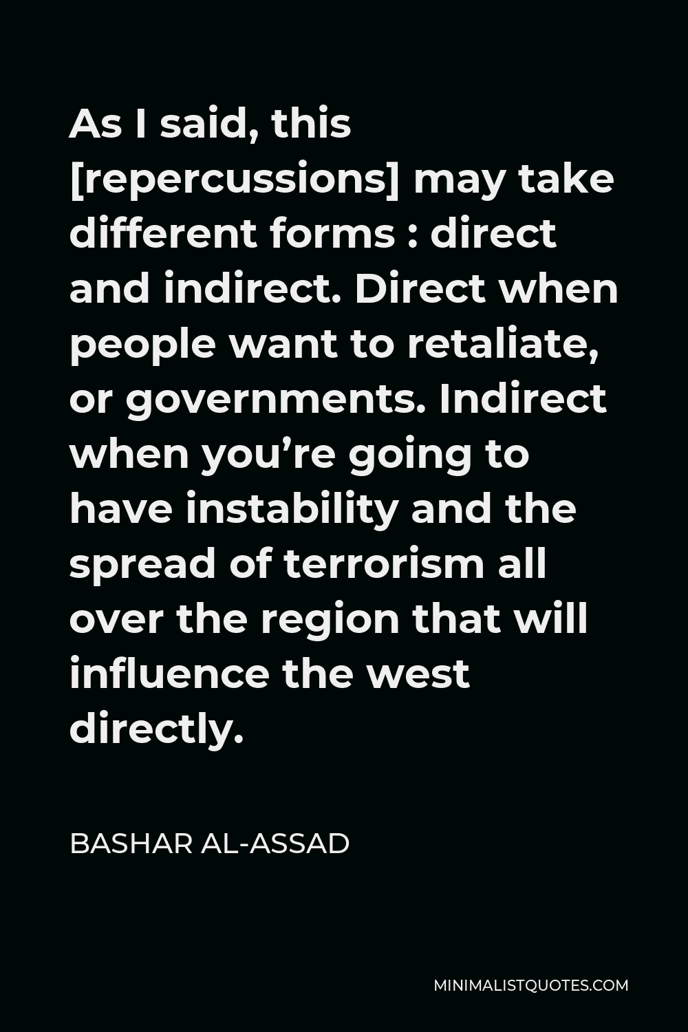 Bashar al-Assad Quote - As I said, this [repercussions] may take different forms : direct and indirect. Direct when people want to retaliate, or governments. Indirect when you’re going to have instability and the spread of terrorism all over the region that will influence the west directly.
