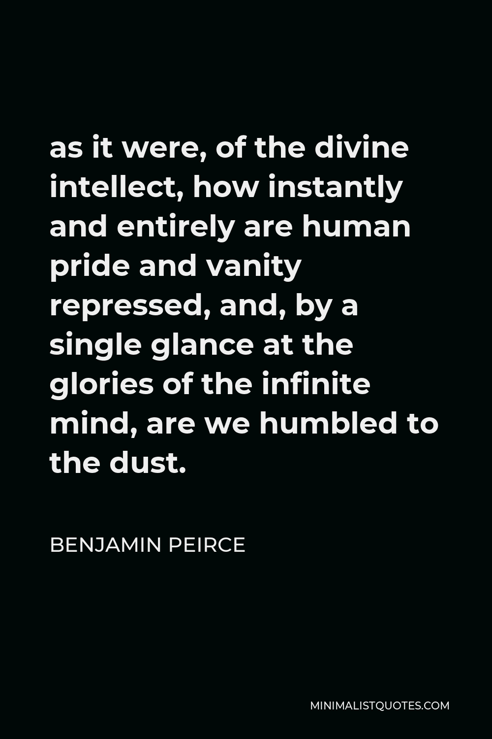 Benjamin Peirce Quote - as it were, of the divine intellect, how instantly and entirely are human pride and vanity repressed, and, by a single glance at the glories of the infinite mind, are we humbled to the dust.