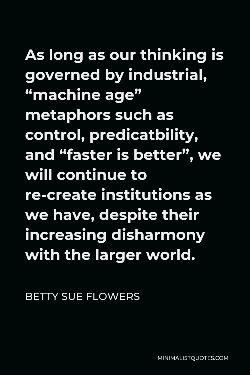 Betty Sue Flowers Quote - As long as our thinking is governed by industrial, “machine age” metaphors such as control, predicatbility, and “faster is better”, we will continue to re-create institutions as we have, despite their increasing disharmony with the larger world.