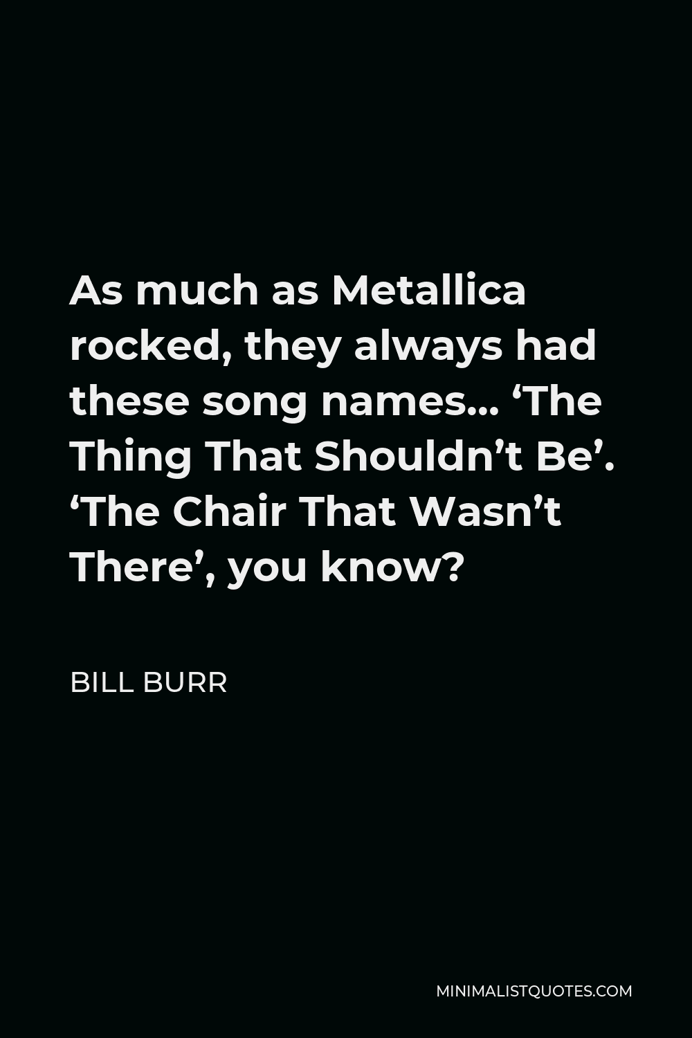 Bill Burr Quote - As much as Metallica rocked, they always had these song names… ‘The Thing That Shouldn’t Be’. ‘The Chair That Wasn’t There’, you know?