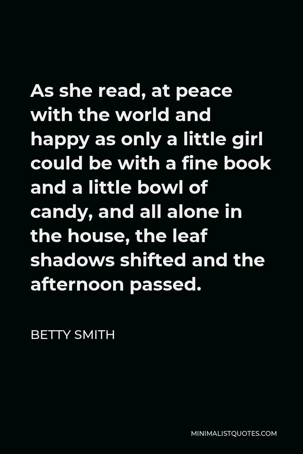 Betty Smith Quote - As she read, at peace with the world and happy as only a little girl could be with a fine book and a little bowl of candy, and all alone in the house, the leaf shadows shifted and the afternoon passed.