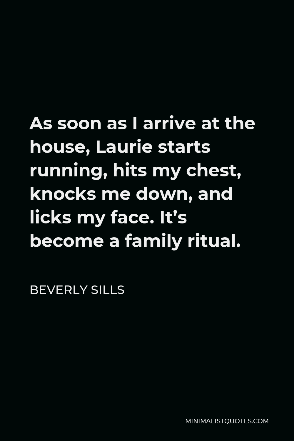 Beverly Sills Quote - As soon as I arrive at the house, Laurie starts running, hits my chest, knocks me down, and licks my face. It’s become a family ritual.