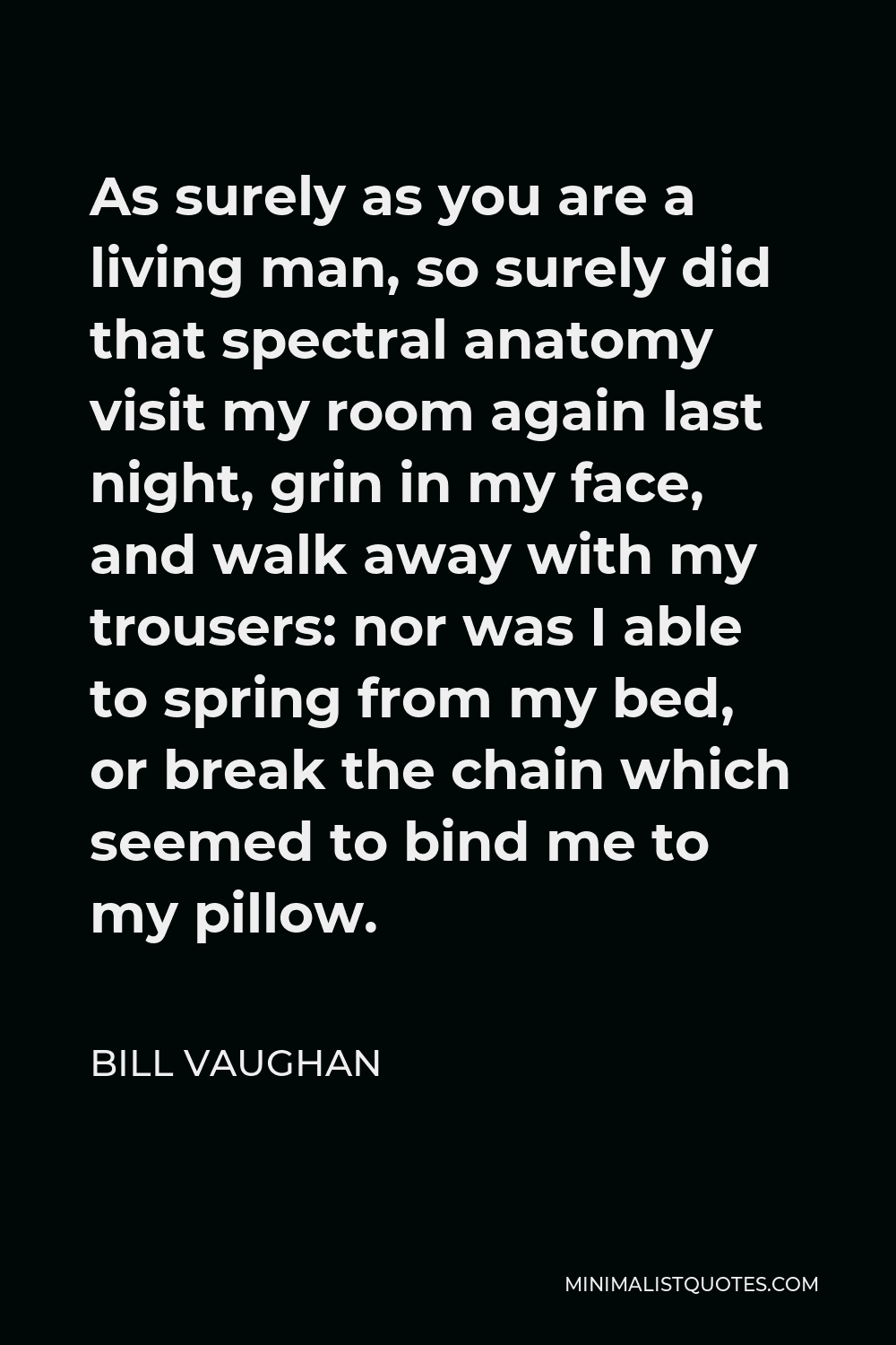 Bill Vaughan Quote - As surely as you are a living man, so surely did that spectral anatomy visit my room again last night, grin in my face, and walk away with my trousers: nor was I able to spring from my bed, or break the chain which seemed to bind me to my pillow.