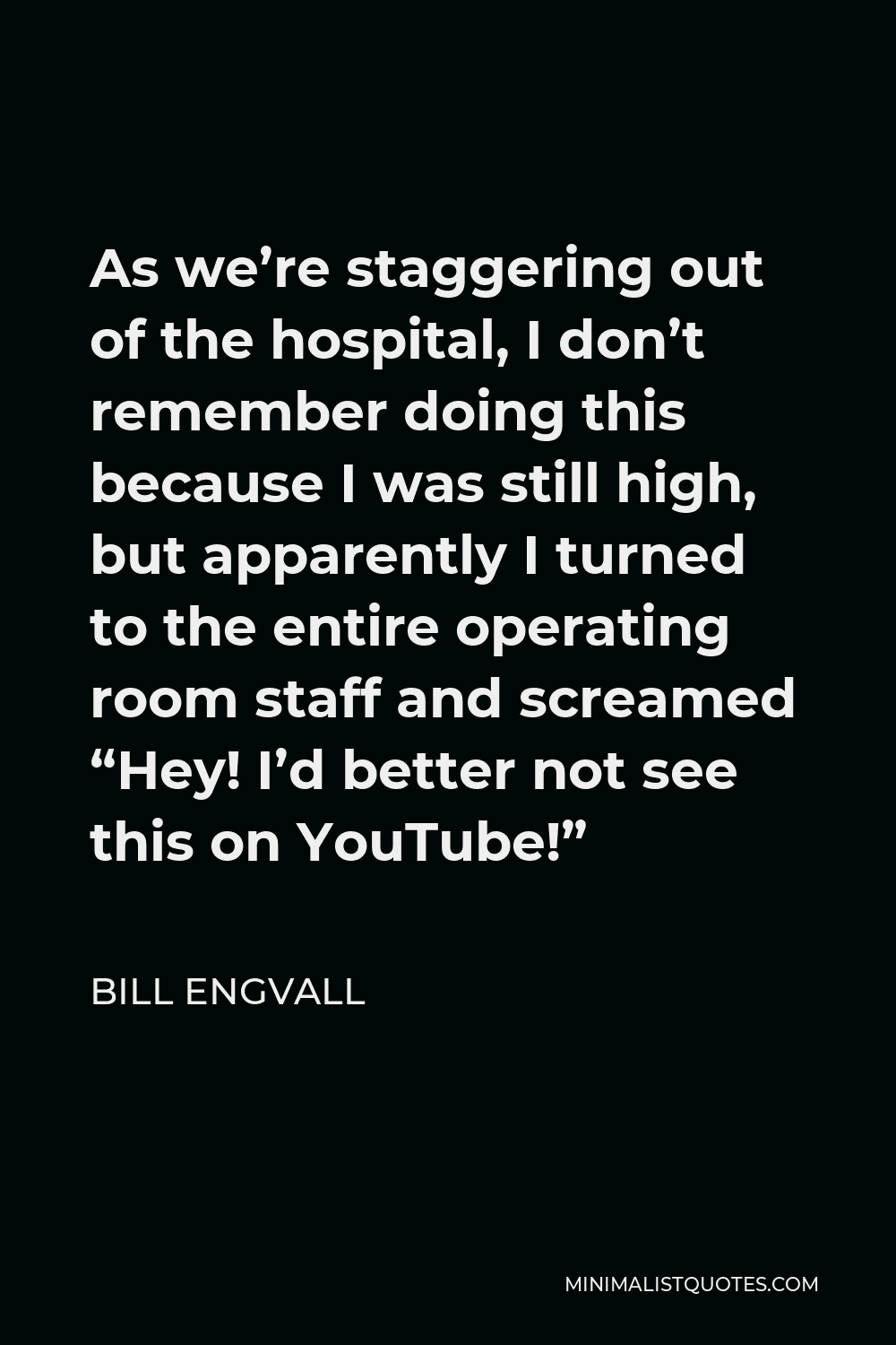 Bill Engvall Quote - As we’re staggering out of the hospital, I don’t remember doing this because I was still high, but apparently I turned to the entire operating room staff and screamed “Hey! I’d better not see this on YouTube!”