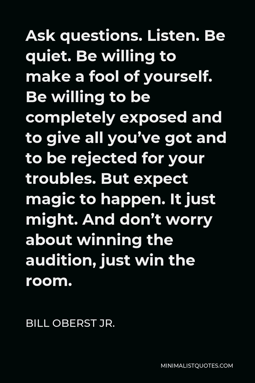 Bill Oberst Jr. Quote - Ask questions. Listen. Be quiet. Be willing to make a fool of yourself. Be willing to be completely exposed and to give all you’ve got and to be rejected for your troubles. But expect magic to happen. It just might. And don’t worry about winning the audition, just win the room.