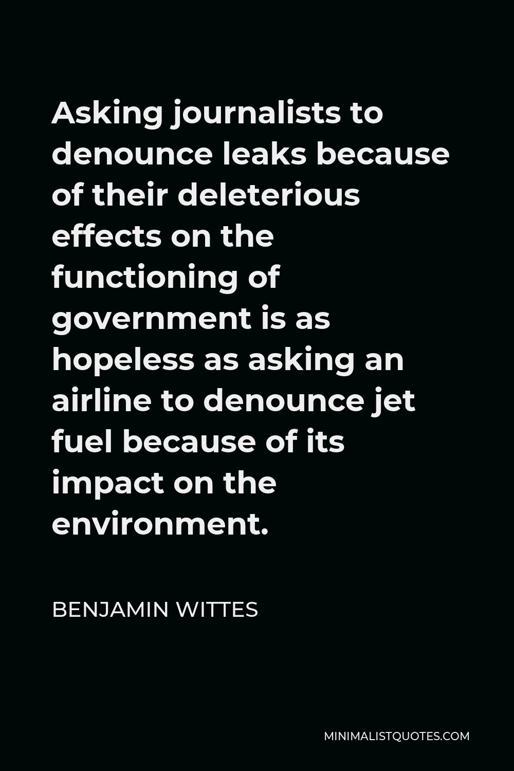 Benjamin Wittes Quote - Asking journalists to denounce leaks because of their deleterious effects on the functioning of government is as hopeless as asking an airline to denounce jet fuel because of its impact on the environment.