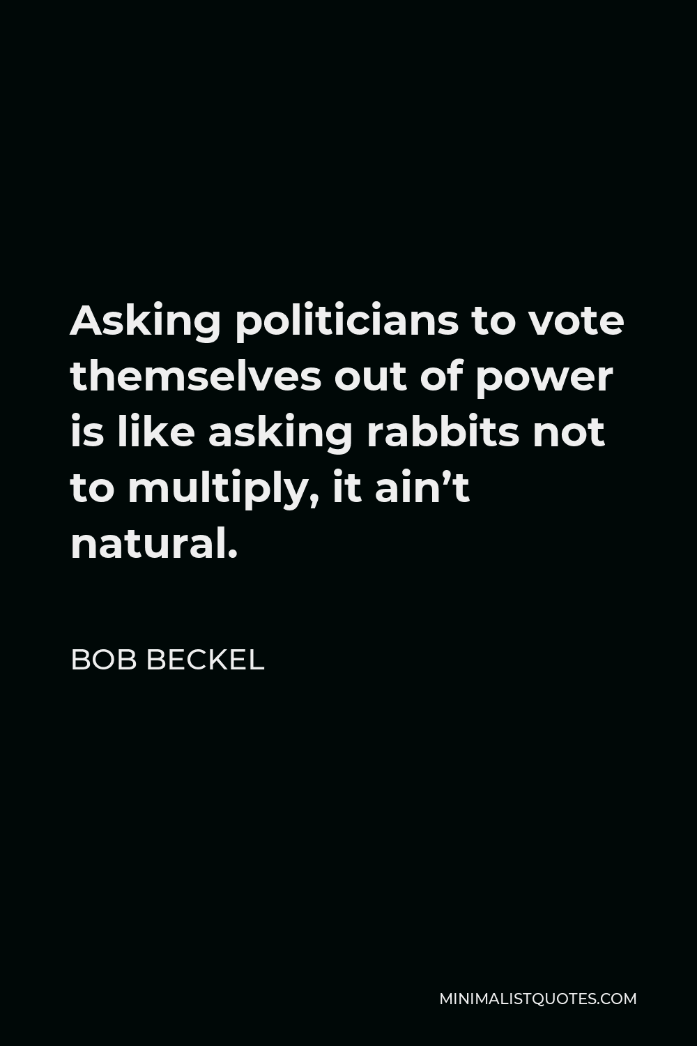Bob Beckel Quote - Asking politicians to vote themselves out of power is like asking rabbits not to multiply, it ain’t natural.