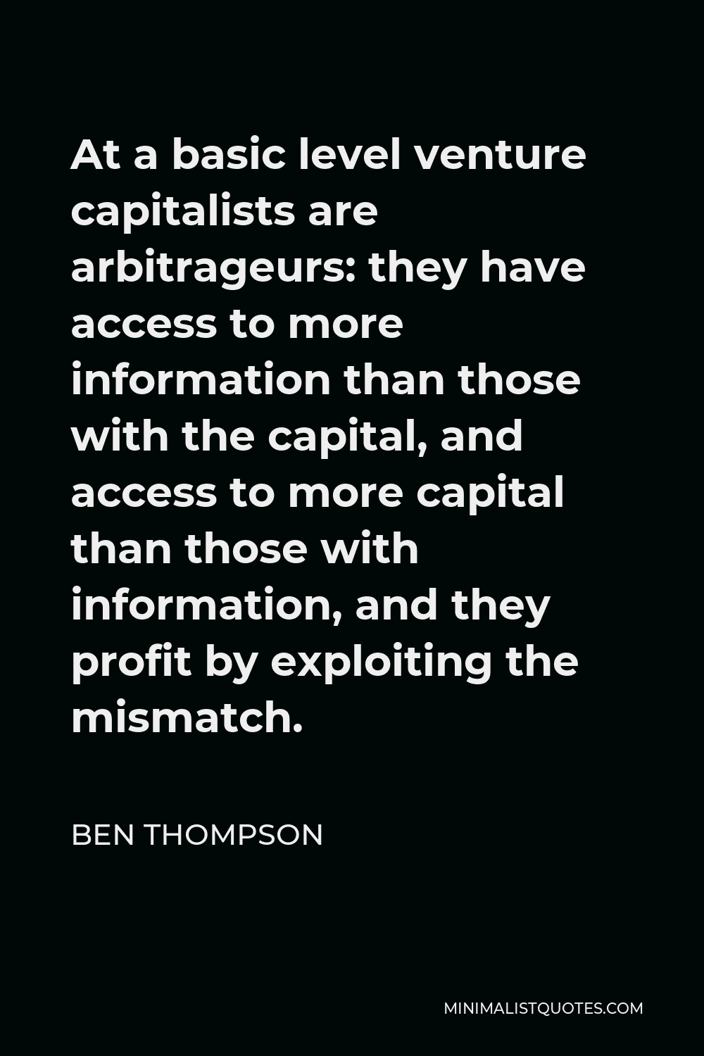 Ben Thompson Quote - At a basic level venture capitalists are arbitrageurs: they have access to more information than those with the capital, and access to more capital than those with information, and they profit by exploiting the mismatch.