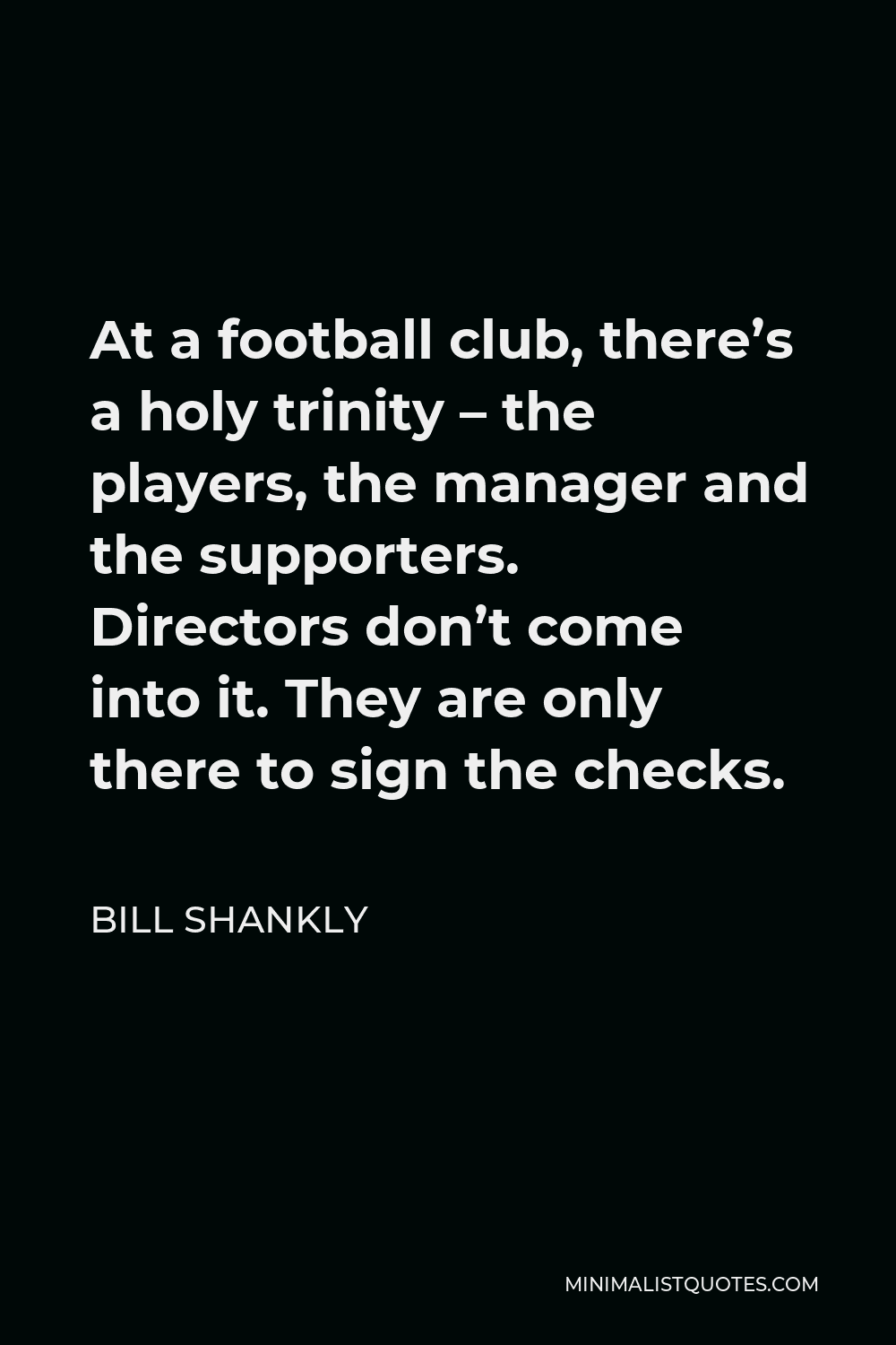 Bill Shankly Quote - At a football club, there’s a holy trinity – the players, the manager and the supporters. Directors don’t come into it. They are only there to sign the checks.