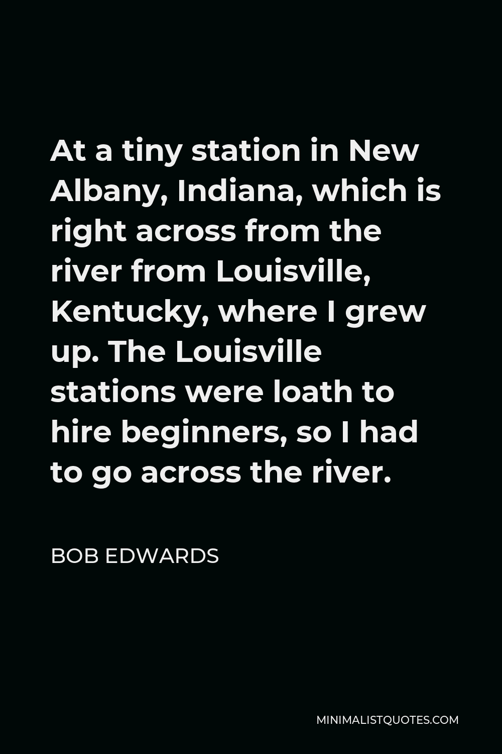 Bob Edwards Quote - At a tiny station in New Albany, Indiana, which is right across from the river from Louisville, Kentucky, where I grew up. The Louisville stations were loath to hire beginners, so I had to go across the river.