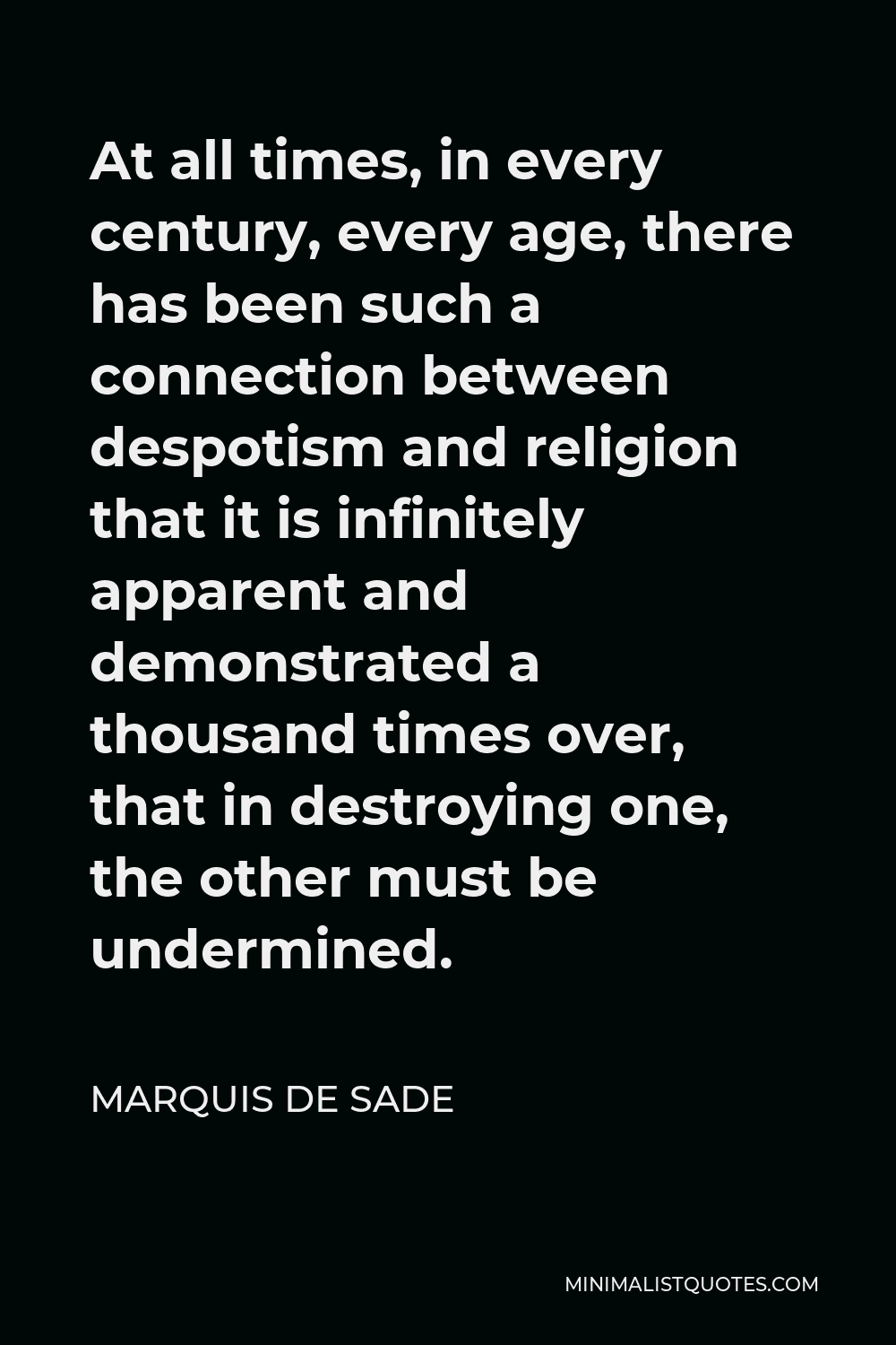 Marquis de Sade Quote - At all times, in every century, every age, there has been such a connection between despotism and religion that it is infinitely apparent and demonstrated a thousand times over, that in destroying one, the other must be undermined.