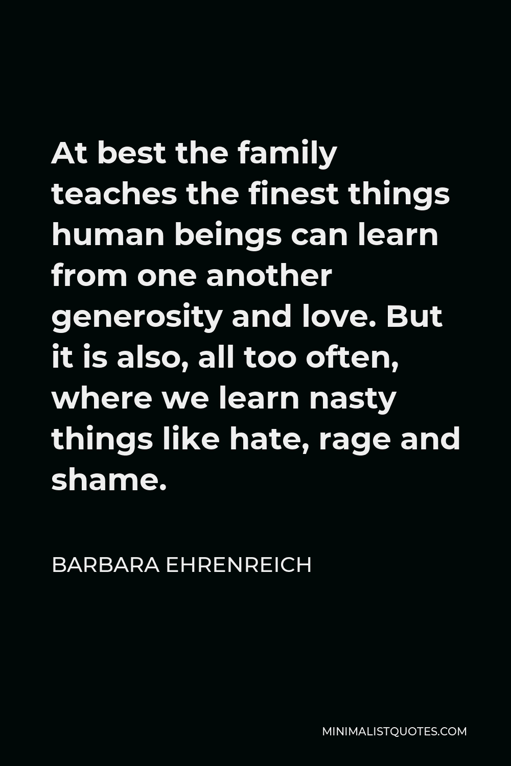 Barbara Ehrenreich Quote - At best the family teaches the finest things human beings can learn from one another generosity and love. But it is also, all too often, where we learn nasty things like hate, rage and shame.