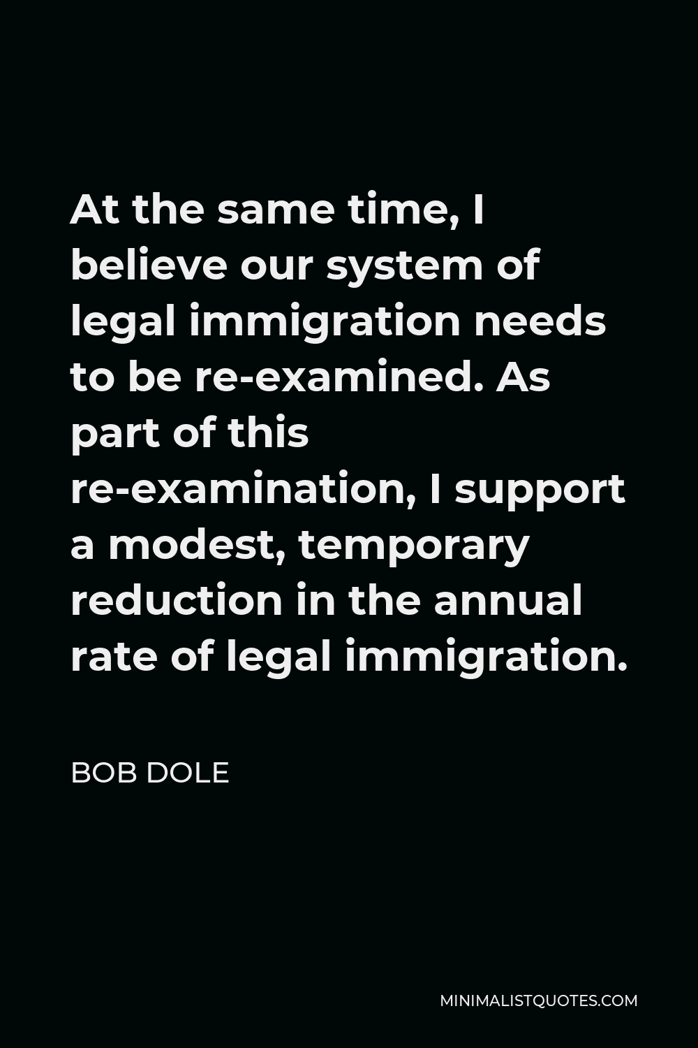 Bob Dole Quote - At the same time, I believe our system of legal immigration needs to be re-examined. As part of this re-examination, I support a modest, temporary reduction in the annual rate of legal immigration.
