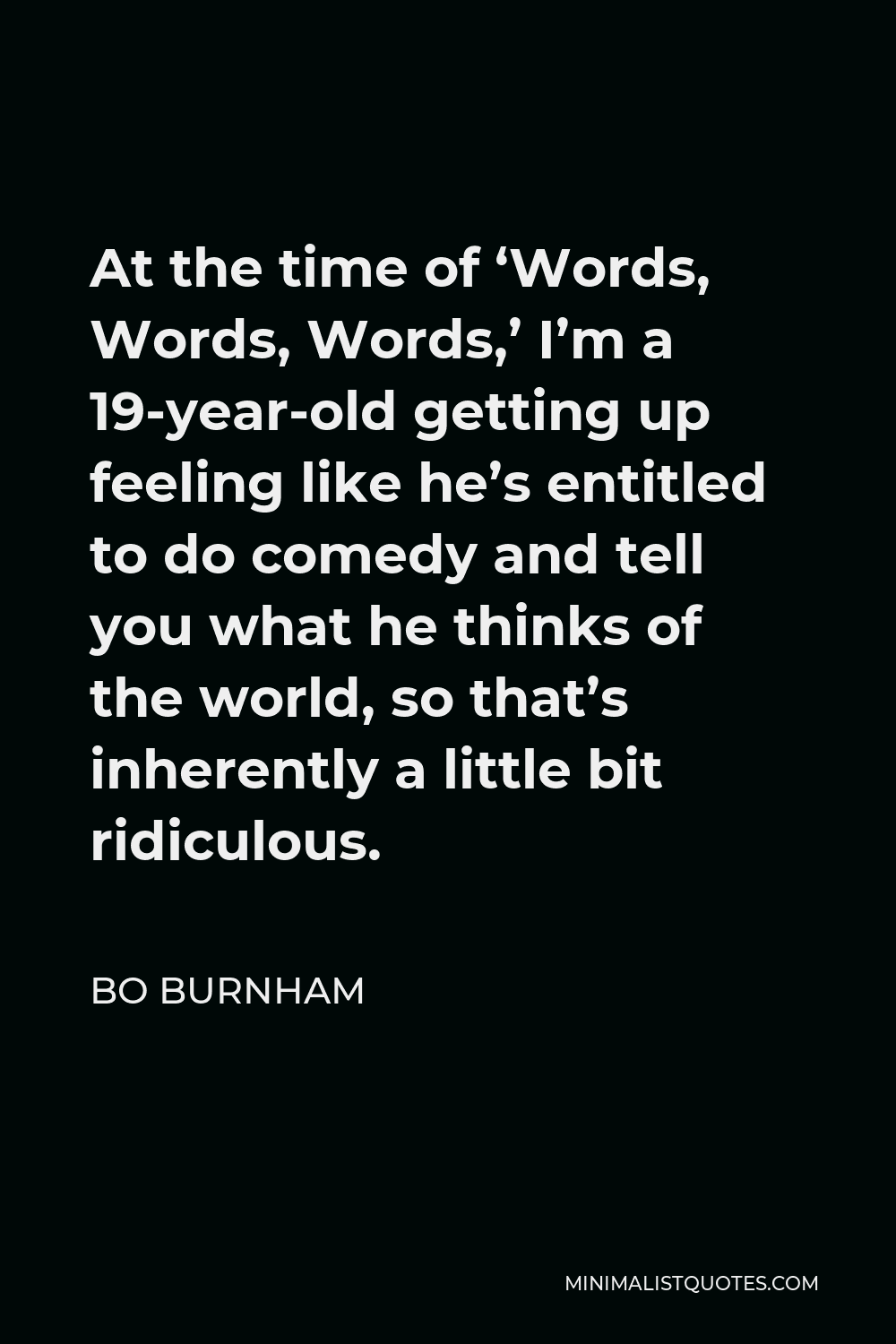 Bo Burnham Quote - At the time of ‘Words, Words, Words,’ I’m a 19-year-old getting up feeling like he’s entitled to do comedy and tell you what he thinks of the world, so that’s inherently a little bit ridiculous.
