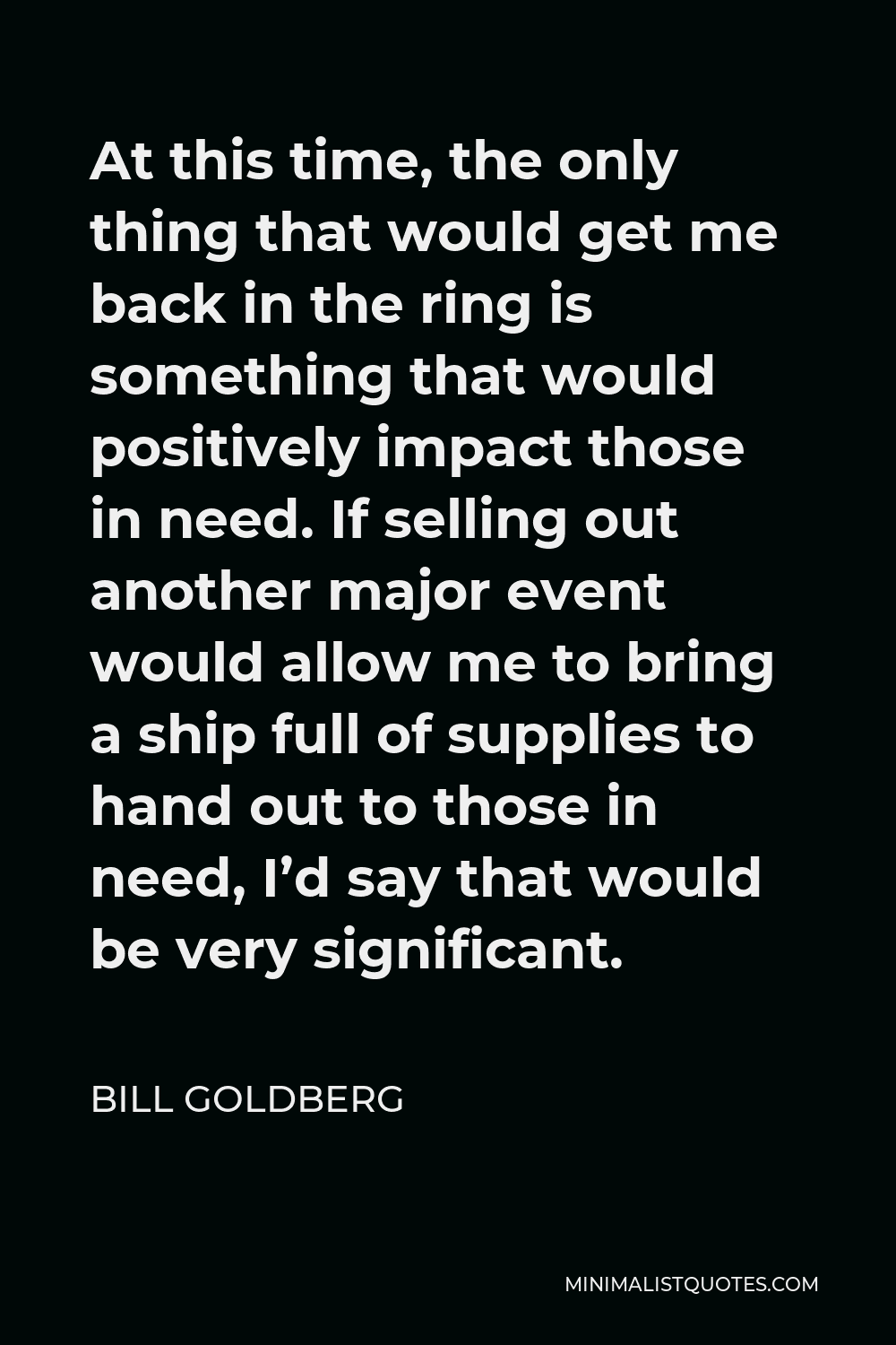Bill Goldberg Quote - At this time, the only thing that would get me back in the ring is something that would positively impact those in need. If selling out another major event would allow me to bring a ship full of supplies to hand out to those in need, I’d say that would be very significant.