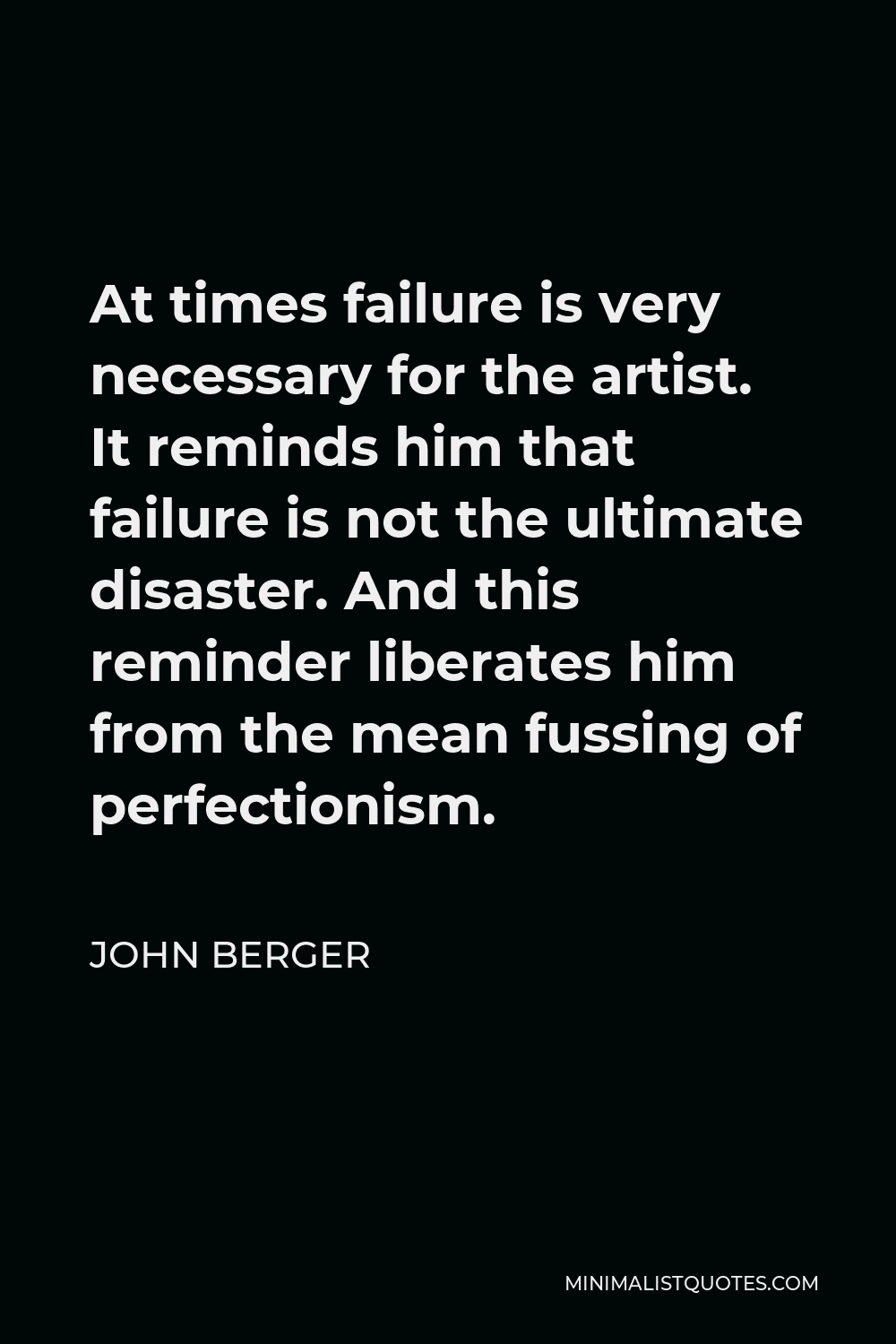 John Berger Quote - At times failure is very necessary for the artist. It reminds him that failure is not the ultimate disaster. And this reminder liberates him from the mean fussing of perfectionism.