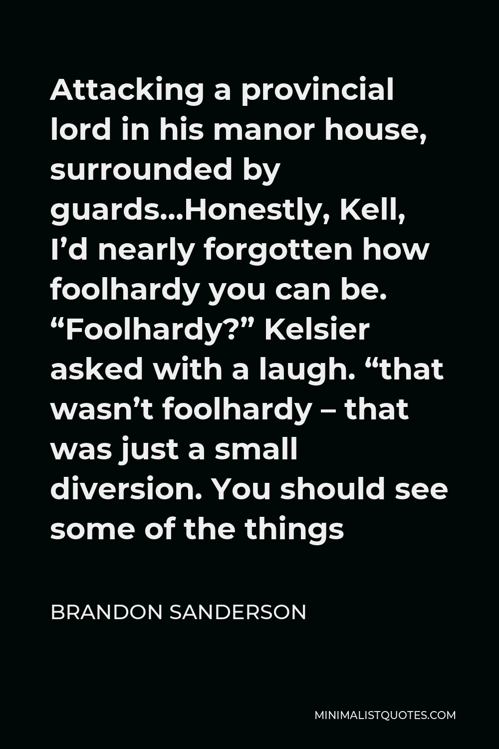 Brandon Sanderson Quote - Attacking a provincial lord in his manor house, surrounded by guards…Honestly, Kell, I’d nearly forgotten how foolhardy you can be. “Foolhardy?” Kelsier asked with a laugh. “that wasn’t foolhardy – that was just a small diversion. You should see some of the things