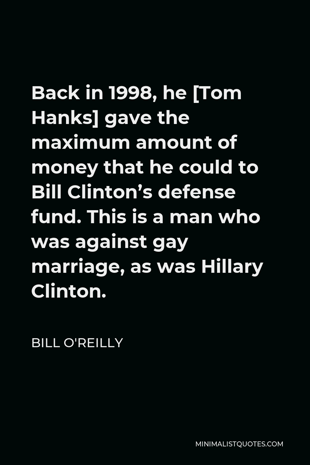 Bill O'Reilly Quote - Back in 1998, he [Tom Hanks] gave the maximum amount of money that he could to Bill Clinton’s defense fund. This is a man who was against gay marriage, as was Hillary Clinton.