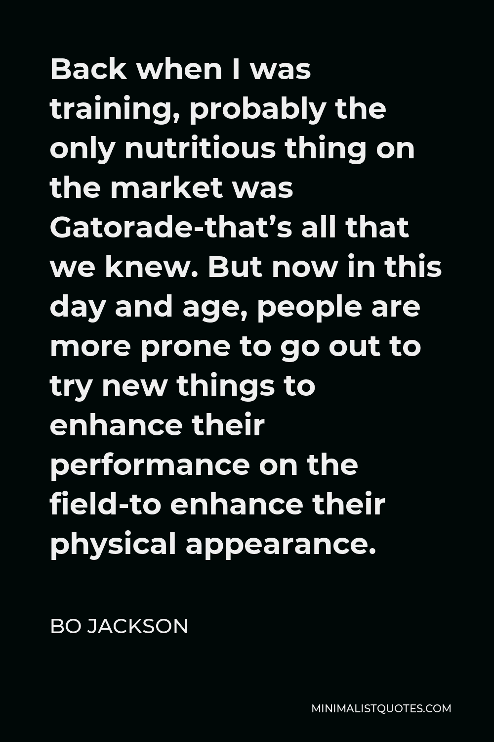 Bo Jackson Quote - Back when I was training, probably the only nutritious thing on the market was Gatorade-that’s all that we knew. But now in this day and age, people are more prone to go out to try new things to enhance their performance on the field-to enhance their physical appearance.