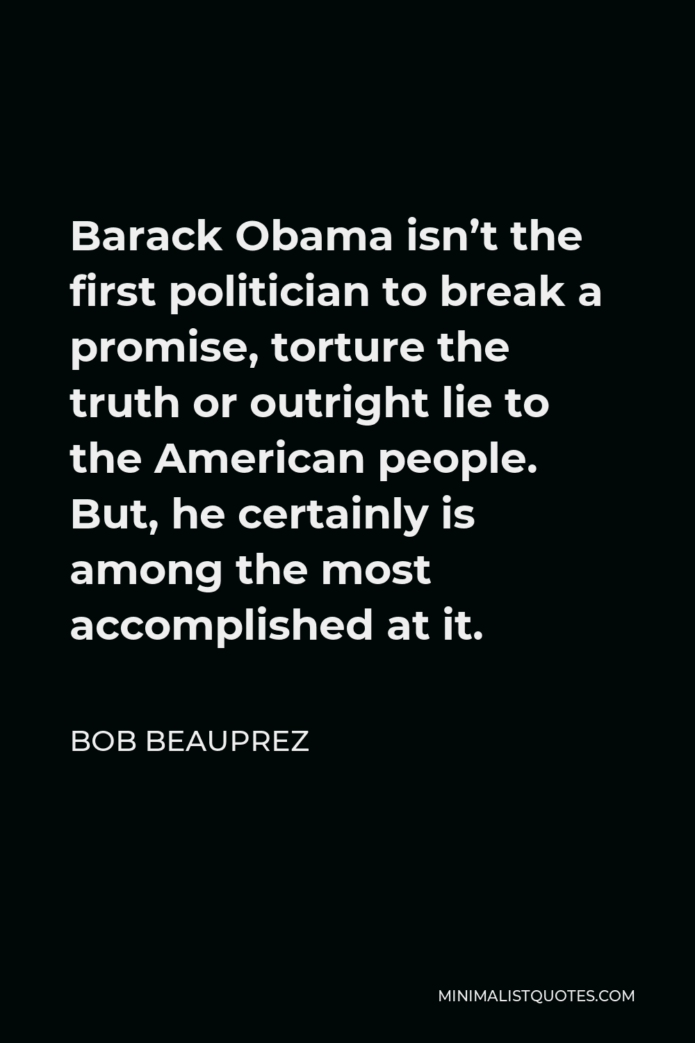Bob Beauprez Quote - Barack Obama isn’t the first politician to break a promise, torture the truth or outright lie to the American people. But, he certainly is among the most accomplished at it.