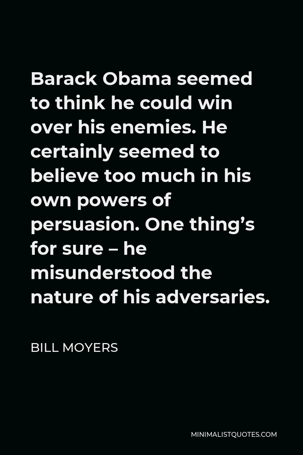 Bill Moyers Quote - Barack Obama seemed to think he could win over his enemies. He certainly seemed to believe too much in his own powers of persuasion. One thing’s for sure – he misunderstood the nature of his adversaries.
