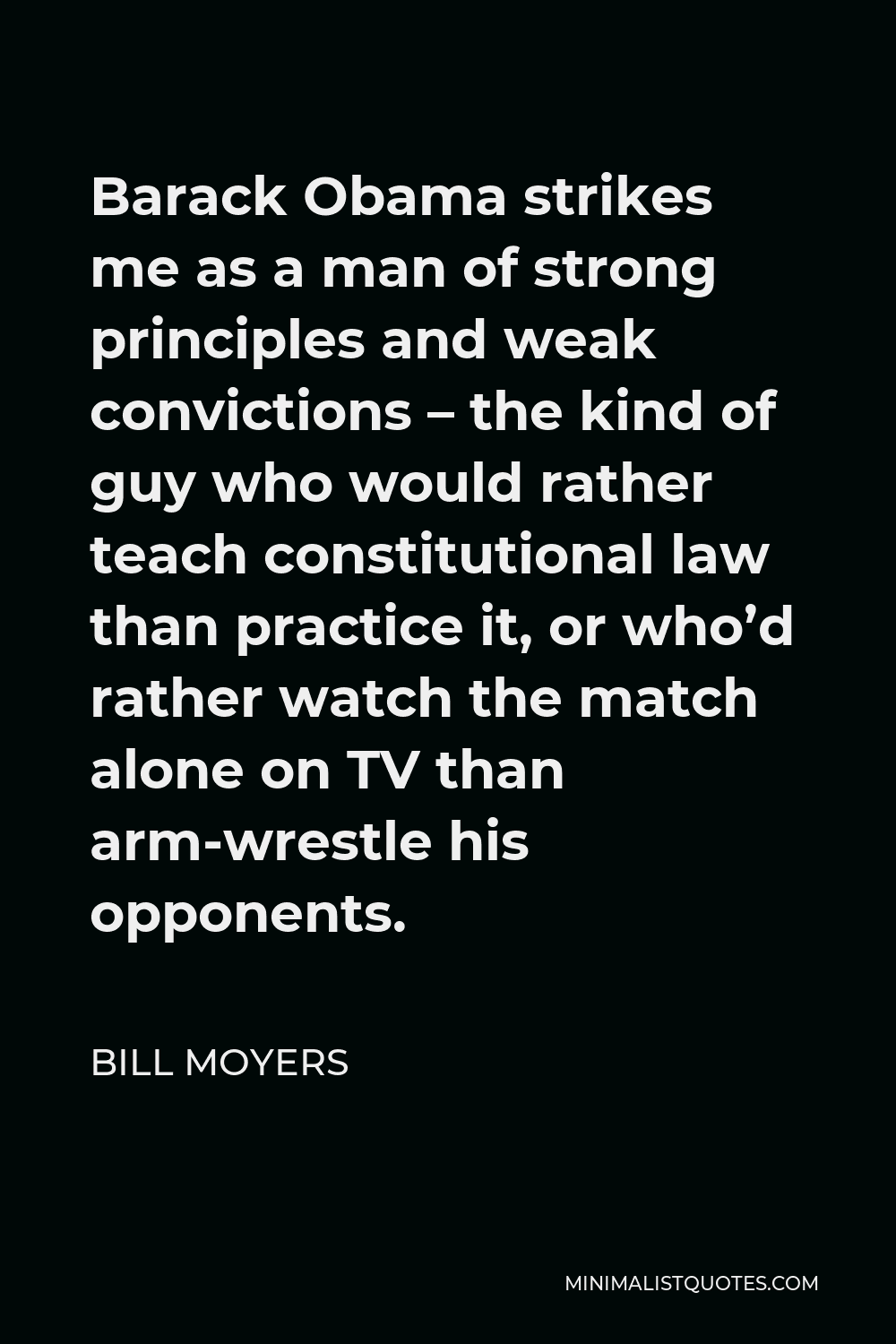 Bill Moyers Quote - Barack Obama strikes me as a man of strong principles and weak convictions – the kind of guy who would rather teach constitutional law than practice it, or who’d rather watch the match alone on TV than arm-wrestle his opponents.