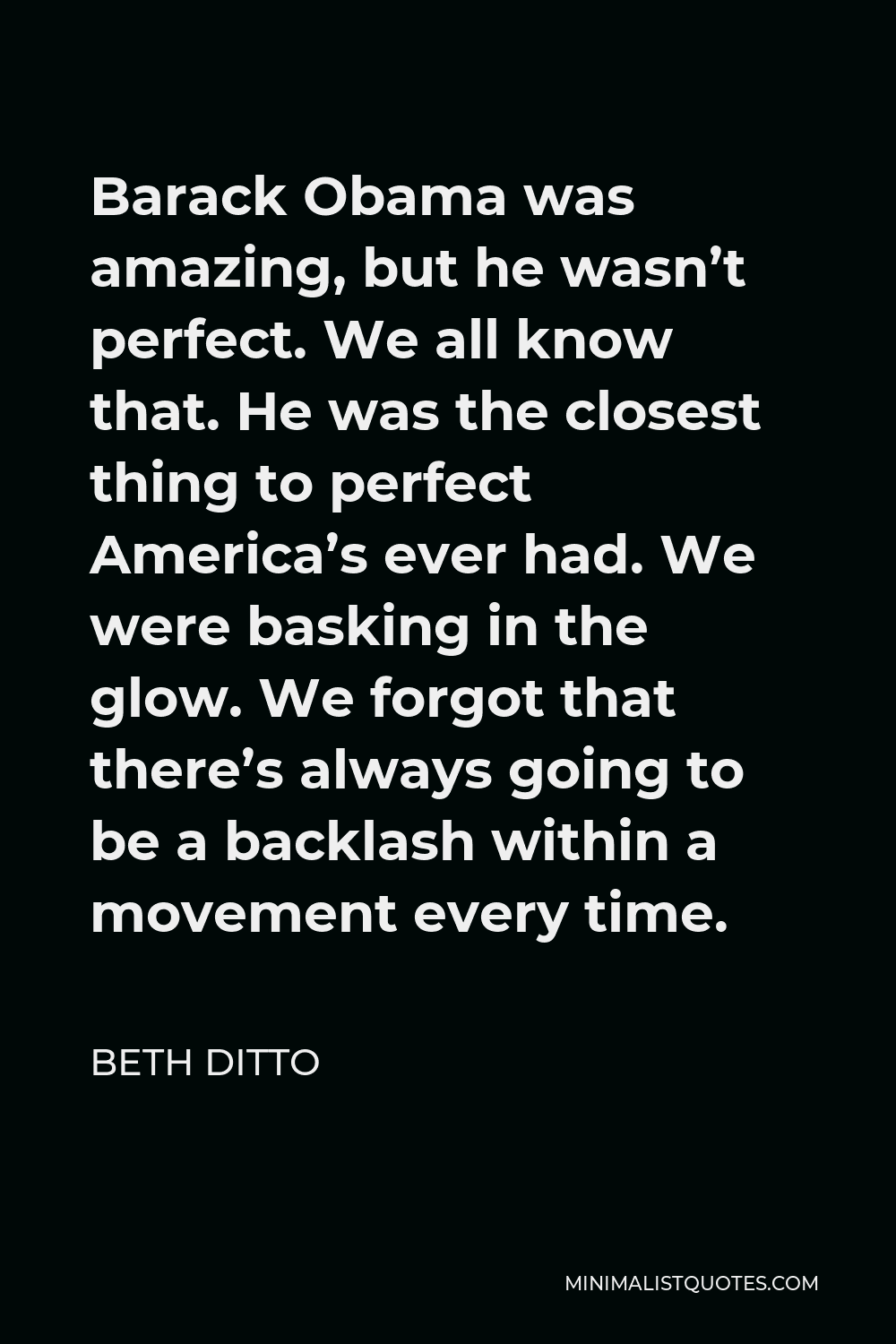 Beth Ditto Quote - Barack Obama was amazing, but he wasn’t perfect. We all know that. He was the closest thing to perfect America’s ever had. We were basking in the glow. We forgot that there’s always going to be a backlash within a movement every time.