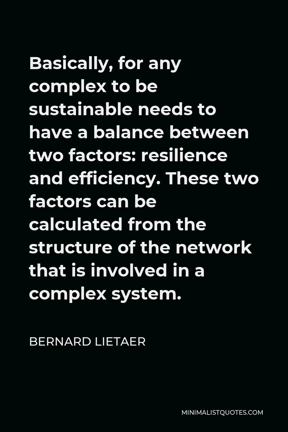 Bernard Lietaer Quote - Basically, for any complex to be sustainable needs to have a balance between two factors: resilience and efficiency. These two factors can be calculated from the structure of the network that is involved in a complex system.