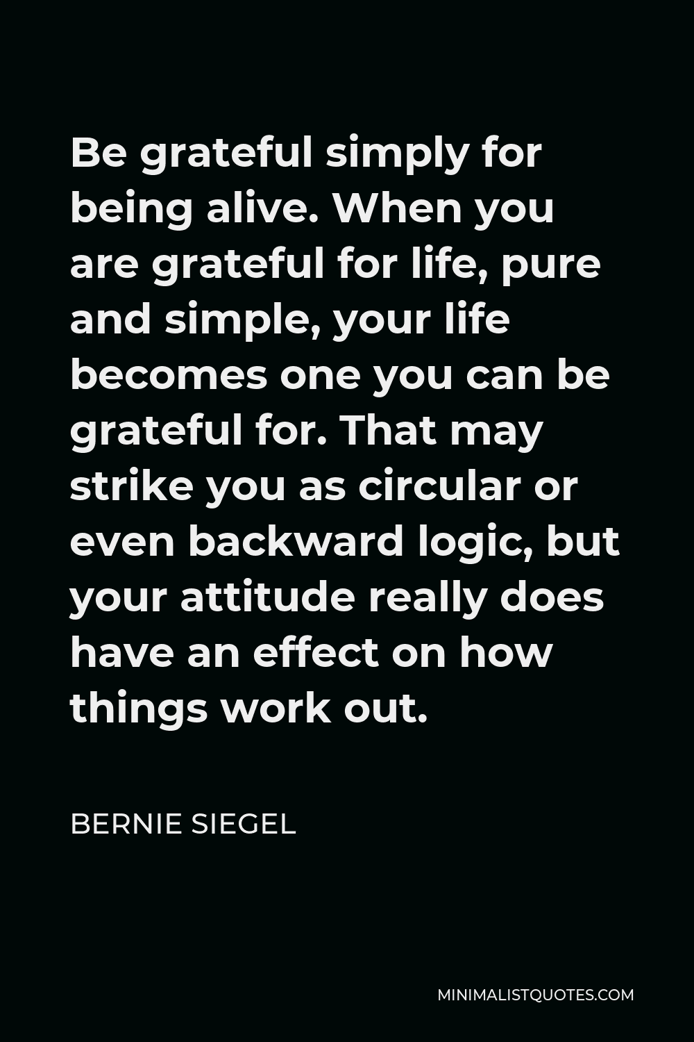 Bernie Siegel Quote - Be grateful simply for being alive. When you are grateful for life, pure and simple, your life becomes one you can be grateful for. That may strike you as circular or even backward logic, but your attitude really does have an effect on how things work out.
