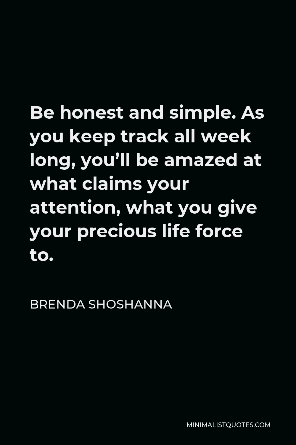 Brenda Shoshanna Quote - Be honest and simple. As you keep track all week long, you’ll be amazed at what claims your attention, what you give your precious life force to.