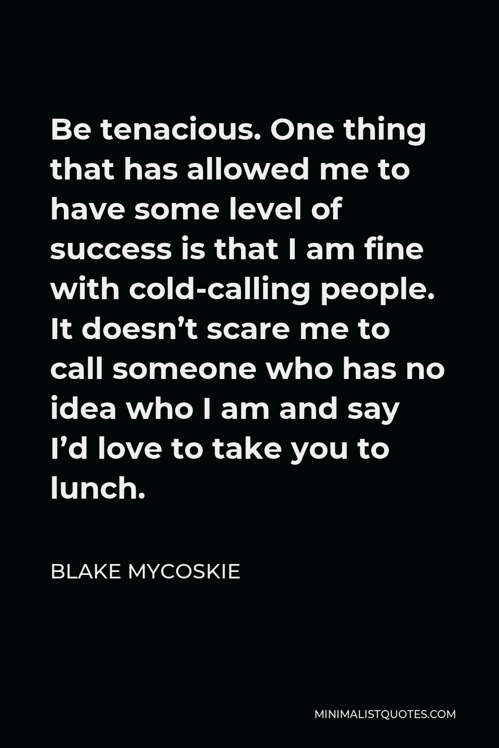 Blake Mycoskie Quote - Be tenacious. One thing that has allowed me to have some level of success is that I am fine with cold-calling people. It doesn’t scare me to call someone who has no idea who I am and say I’d love to take you to lunch.