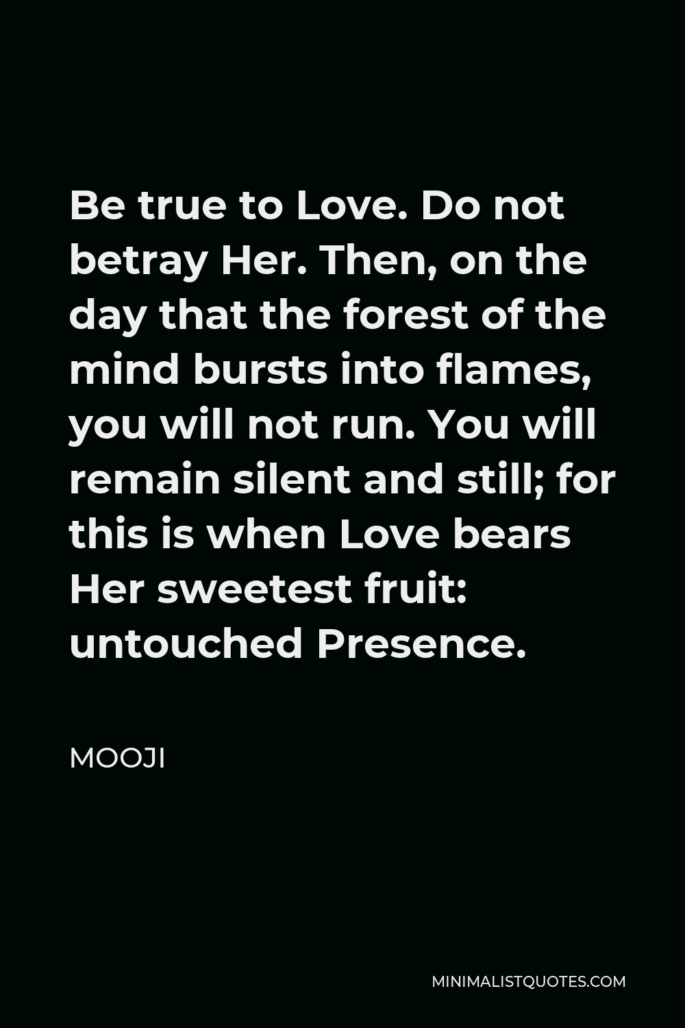 Mooji Quote - Be true to Love. Do not betray Her. Then, on the day that the forest of the mind bursts into flames, you will not run. You will remain silent and still; for this is when Love bears Her sweetest fruit: untouched Presence.
