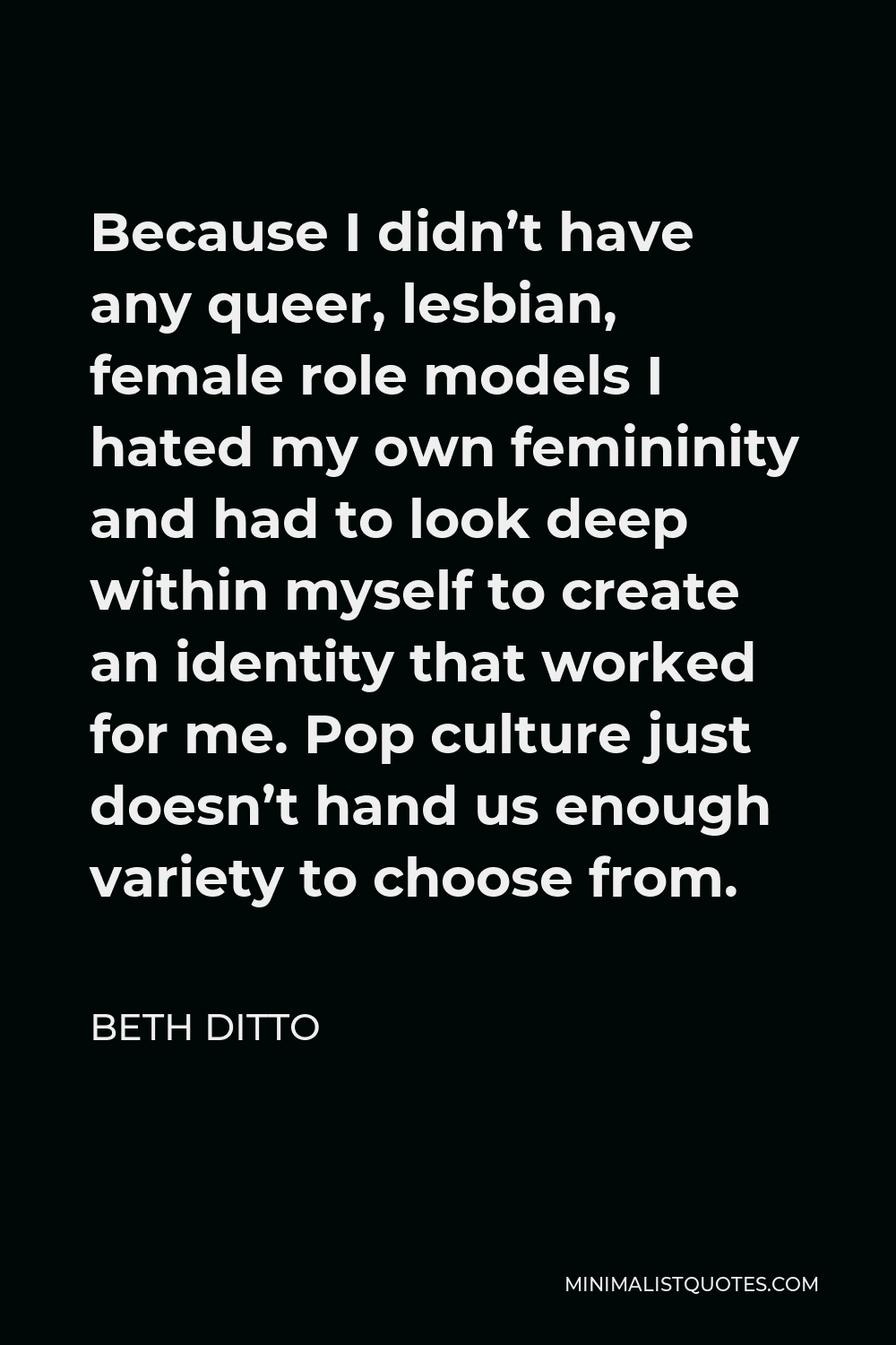 Beth Ditto Quote - Because I didn’t have any queer, lesbian, female role models I hated my own femininity and had to look deep within myself to create an identity that worked for me. Pop culture just doesn’t hand us enough variety to choose from.