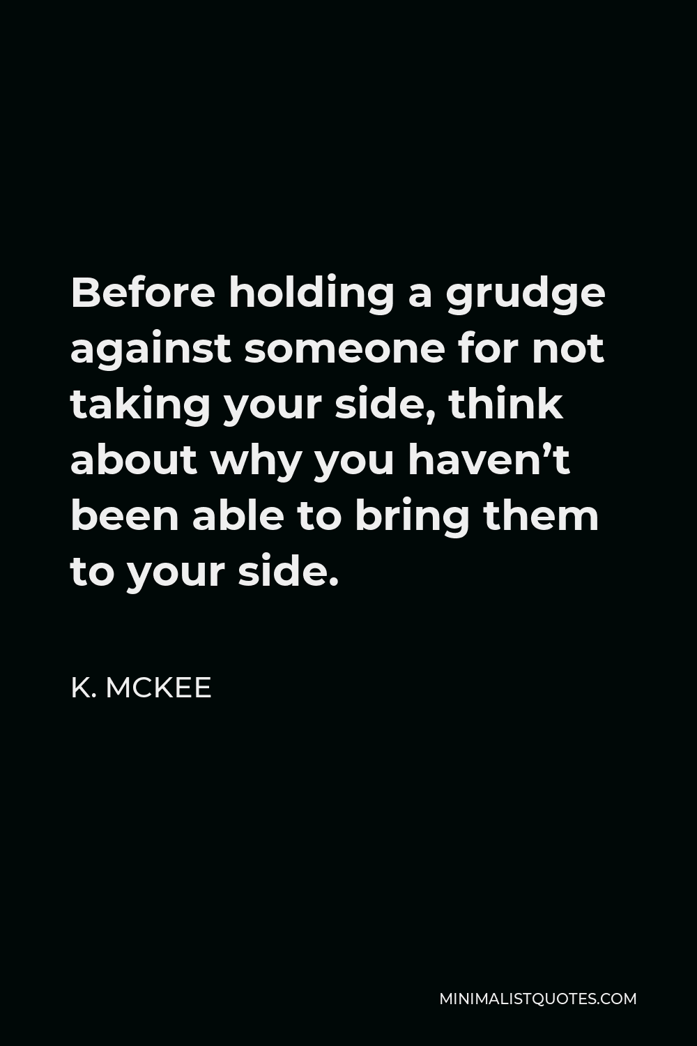 K. Mckee Quote - Before holding a grudge against someone for not taking your side, think about why you haven’t been able to bring them to your side.