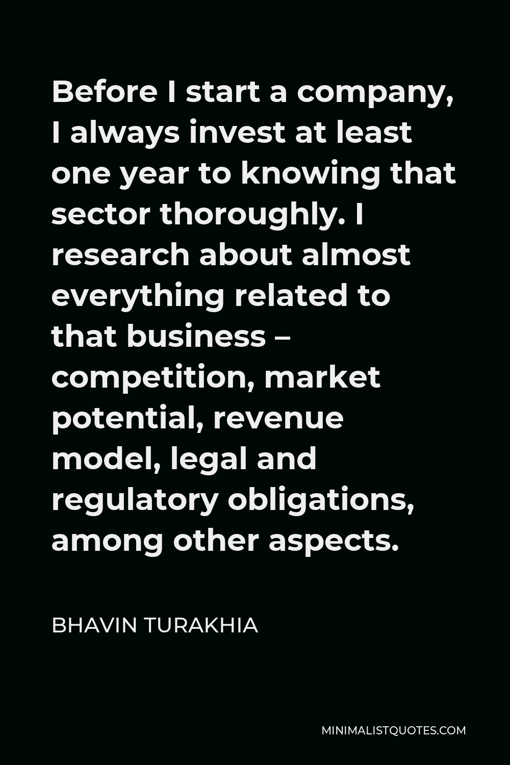 Bhavin Turakhia Quote - Before I start a company, I always invest at least one year to knowing that sector thoroughly. I research about almost everything related to that business – competition, market potential, revenue model, legal and regulatory obligations, among other aspects.
