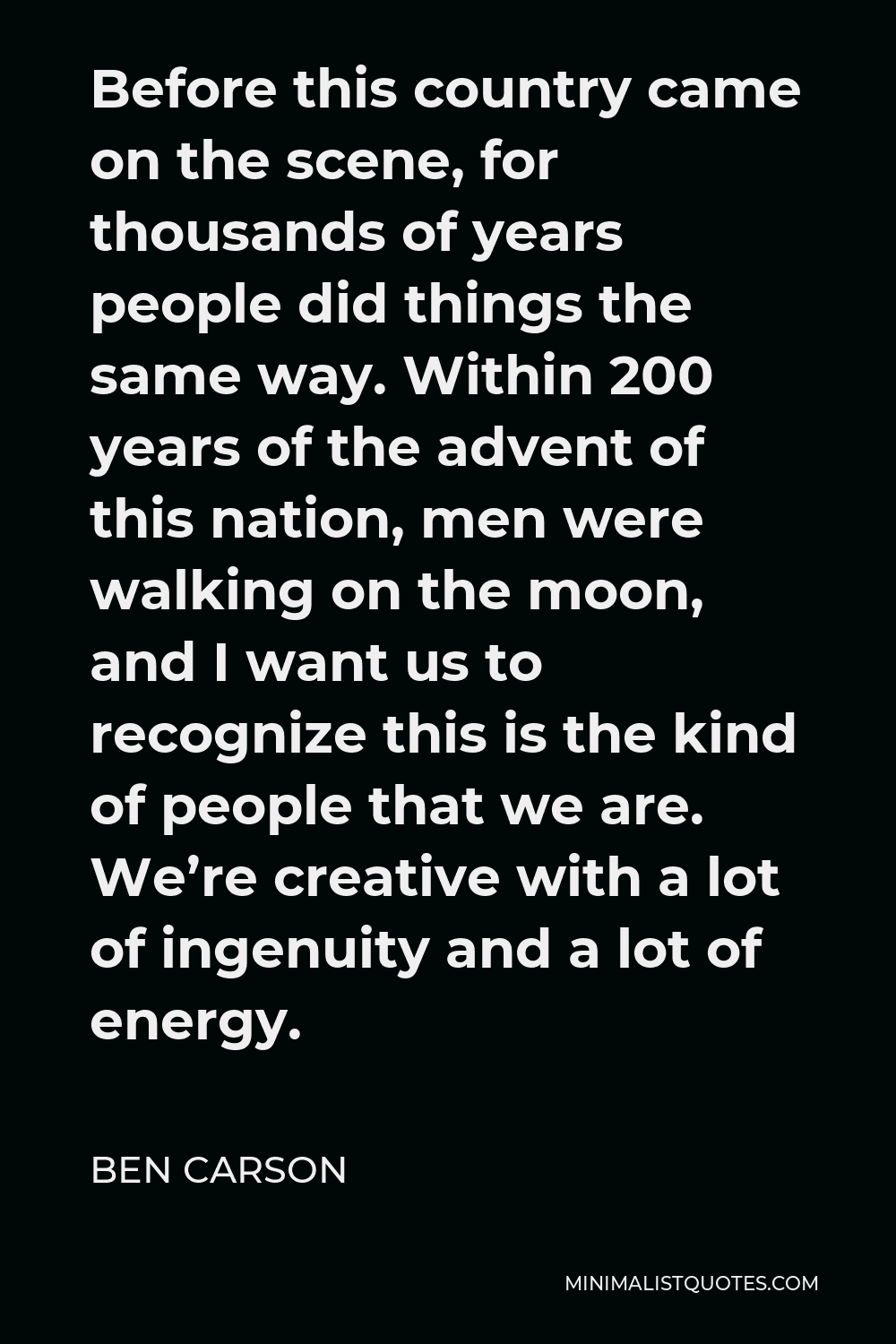 Ben Carson Quote - Before this country came on the scene, for thousands of years people did things the same way. Within 200 years of the advent of this nation, men were walking on the moon, and I want us to recognize this is the kind of people that we are. We’re creative with a lot of ingenuity and a lot of energy.