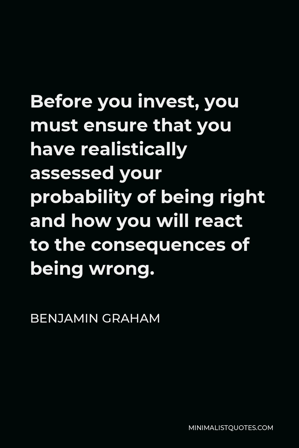 Benjamin Graham Quote - Before you invest, you must ensure that you have realistically assessed your probability of being right and how you will react to the consequences of being wrong.